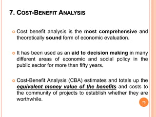 7. COST-BENEFIT ANALYSIS
 Cost benefit analysis is the most comprehensive and
theoretically sound form of economic evaluation.
 It has been used as an aid to decision making in many
different areas of economic and social policy in the
public sector for more than fifty years.
 Cost-Benefit Analysis (CBA) estimates and totals up the
equivalent money value of the benefits and costs to
the community of projects to establish whether they are
worthwhile.
75
 