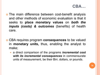 CBA…
 The main difference between cost-benefit analysis
and other methods of economic evaluation is that it
seeks to place monetary values on both the
inputs (costs) & outcomes (benefits) of health
care.
 CBA requires program consequences to be valued
in monetary units, thus, enabling the analyst to
make;
 a direct comparison of the programs incremental cost
with its incremental consequences in commensurate
units of measurement, be their Birr, dollars, or pounds.
76
 
