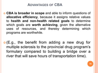 ADVANTAGES OF CBA
 CBA is broader in scope and able to inform questions of
allocative efficiency, because it assigns relative values
to health and non-health related goals to determine
which goals are worth achieving, given the alternative
uses of resources, and thereby determining which
programs are worthwhile.
 (E.g., the benefit from adding a new drug for
multiple sclerosis to the provincial drug program’s
formulary compared to building a bridge over a
river that will save hours of transportation time).
78
 