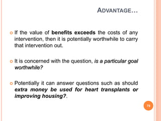 ADVANTAGE…
 If the value of benefits exceeds the costs of any
intervention, then it is potentially worthwhile to carry
that intervention out.
 It is concerned with the question, is a particular goal
worthwhile?
 Potentially it can answer questions such as should
extra money be used for heart transplants or
improving housing?.
79
 