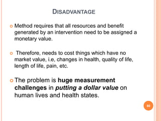 DISADVANTAGE
 Method requires that all resources and benefit
generated by an intervention need to be assigned a
monetary value.
 Therefore, needs to cost things which have no
market value, i.e, changes in health, quality of life,
length of life, pain, etc.
 The problem is huge measurement
challenges in putting a dollar value on
human lives and health states.
80
 
