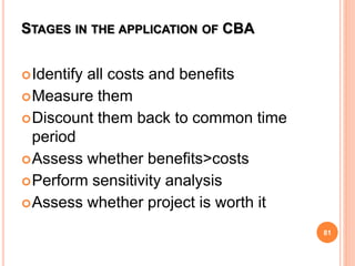 STAGES IN THE APPLICATION OF CBA
Identify all costs and benefits
Measure them
Discount them back to common time
period
Assess whether benefits>costs
Perform sensitivity analysis
Assess whether project is worth it
81
 