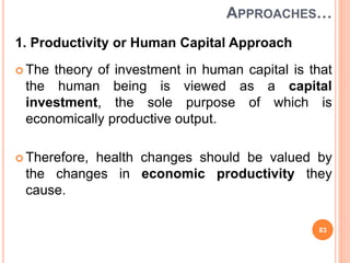 APPROACHES…
1. Productivity or Human Capital Approach
 The theory of investment in human capital is that
the human being is viewed as a capital
investment, the sole purpose of which is
economically productive output.
 Therefore, health changes should be valued by
the changes in economic productivity they
cause.
83
 