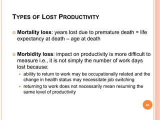 TYPES OF LOST PRODUCTIVITY
 Mortality loss: years lost due to premature death = life
expectancy at death – age at death
 Morbidity loss: impact on productivity is more difficult to
measure i.e., it is not simply the number of work days
lost because:
 ability to return to work may be occupationally related and the
change in health status may necessitate job switching
 returning to work does not necessarily mean resuming the
same level of productivity
84
 