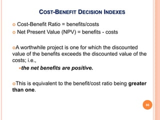 COST-BENEFIT DECISION INDEXES
 Cost-Benefit Ratio = benefits/costs
 Net Present Value (NPV) = benefits - costs
A worthwhile project is one for which the discounted
value of the benefits exceeds the discounted value of the
costs; i.e.,
the net benefits are positive.
This is equivalent to the benefit/cost ratio being greater
than one.
86
 