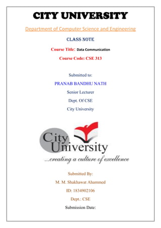 CITY UNIVERSITY
Department of Computer Science and Engineering
Class note
Course Title: Data Communication
Course Code: CSE 313
Submitted to:
PRANAB BANDHU NATH
Senior Lecturer
Dept. Of CSE
City University
Submitted By:
M. M. Shakhawat Ahammed
ID: 1834902106
Dept.: CSE
Submission Date:
 