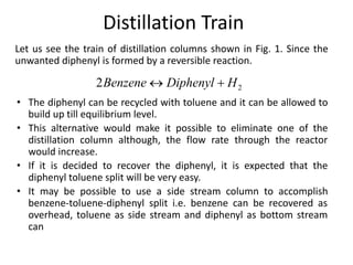 Distillation Train
Let us see the train of distillation columns shown in Fig. 1. Since the
unwanted diphenyl is formed by a reversible reaction.
• The diphenyl can be recycled with toluene and it can be allowed to
build up till equilibrium level.
• This alternative would make it possible to eliminate one of the
distillation column although, the flow rate through the reactor
would increase.
• If it is decided to recover the diphenyl, it is expected that the
diphenyl toluene split will be very easy.
• It may be possible to use a side stream column to accomplish
benzene-toluene-diphenyl split i.e. benzene can be recovered as
overhead, toluene as side stream and diphenyl as bottom stream
can
 