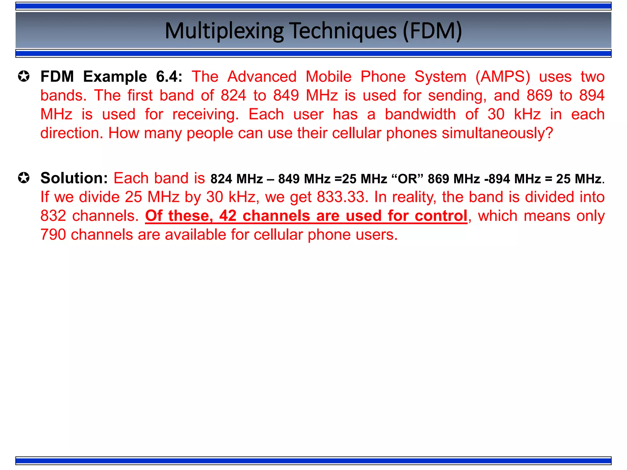 Multiplexing Techniques (FDM)
 FDM Example 6.4: The Advanced Mobile Phone System (AMPS) uses two
bands. The first band of 824 to 849 MHz is used for sending, and 869 to 894
MHz is used for receiving. Each user has a bandwidth of 30 kHz in each
direction. How many people can use their cellular phones simultaneously?
 Solution: Each band is 824 MHz – 849 MHz =25 MHz “OR” 869 MHz -894 MHz = 25 MHz.
If we divide 25 MHz by 30 kHz, we get 833.33. In reality, the band is divided into
832 channels. Of these, 42 channels are used for control, which means only
790 channels are available for cellular phone users.
 
