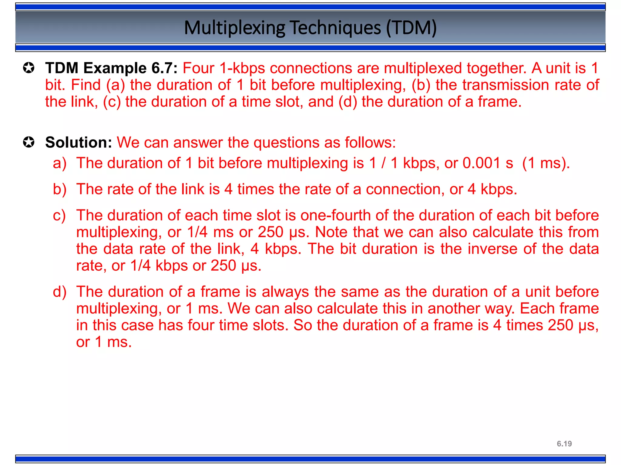 6.19
Multiplexing Techniques (TDM)
 TDM Example 6.7: Four 1-kbps connections are multiplexed together. A unit is 1
bit. Find (a) the duration of 1 bit before multiplexing, (b) the transmission rate of
the link, (c) the duration of a time slot, and (d) the duration of a frame.
 Solution: We can answer the questions as follows:
a) The duration of 1 bit before multiplexing is 1 / 1 kbps, or 0.001 s (1 ms).
b) The rate of the link is 4 times the rate of a connection, or 4 kbps.
c) The duration of each time slot is one-fourth of the duration of each bit before
multiplexing, or 1/4 ms or 250 μs. Note that we can also calculate this from
the data rate of the link, 4 kbps. The bit duration is the inverse of the data
rate, or 1/4 kbps or 250 μs.
d) The duration of a frame is always the same as the duration of a unit before
multiplexing, or 1 ms. We can also calculate this in another way. Each frame
in this case has four time slots. So the duration of a frame is 4 times 250 μs,
or 1 ms.
 