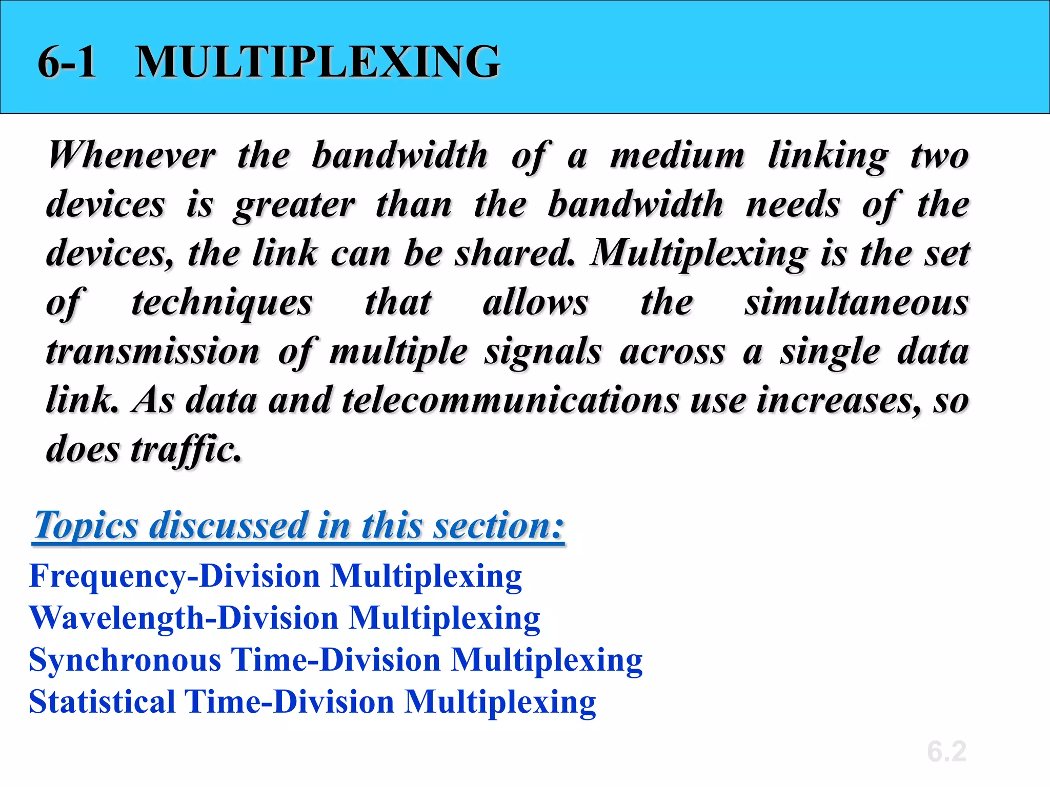 6.2
6-1 MULTIPLEXING
Whenever the bandwidth of a medium linking two
devices is greater than the bandwidth needs of the
devices, the link can be shared. Multiplexing is the set
of techniques that allows the simultaneous
transmission of multiple signals across a single data
link. As data and telecommunications use increases, so
does traffic.
Frequency-Division Multiplexing
Wavelength-Division Multiplexing
Synchronous Time-Division Multiplexing
Statistical Time-Division Multiplexing
Topics discussed in this section:
 
