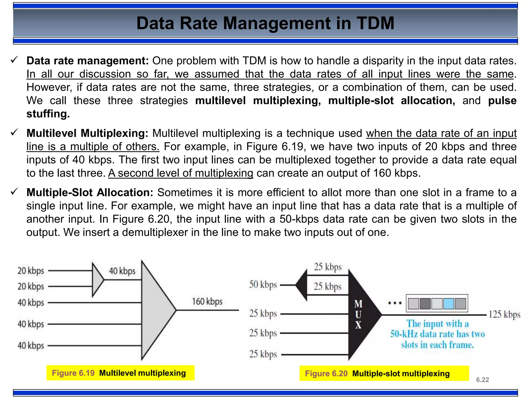 6.22
Data Rate Management in TDM
Figure 6.19 Multilevel multiplexing
 Data rate management: One problem with TDM is how to handle a disparity in the input data rates.
In all our discussion so far, we assumed that the data rates of all input lines were the same.
However, if data rates are not the same, three strategies, or a combination of them, can be used.
We call these three strategies multilevel multiplexing, multiple-slot allocation, and pulse
stuffing.
 Multilevel Multiplexing: Multilevel multiplexing is a technique used when the data rate of an input
line is a multiple of others. For example, in Figure 6.19, we have two inputs of 20 kbps and three
inputs of 40 kbps. The first two input lines can be multiplexed together to provide a data rate equal
to the last three. A second level of multiplexing can create an output of 160 kbps.
 Multiple-Slot Allocation: Sometimes it is more efficient to allot more than one slot in a frame to a
single input line. For example, we might have an input line that has a data rate that is a multiple of
another input. In Figure 6.20, the input line with a 50-kbps data rate can be given two slots in the
output. We insert a demultiplexer in the line to make two inputs out of one.
Figure 6.20 Multiple-slot multiplexing
 