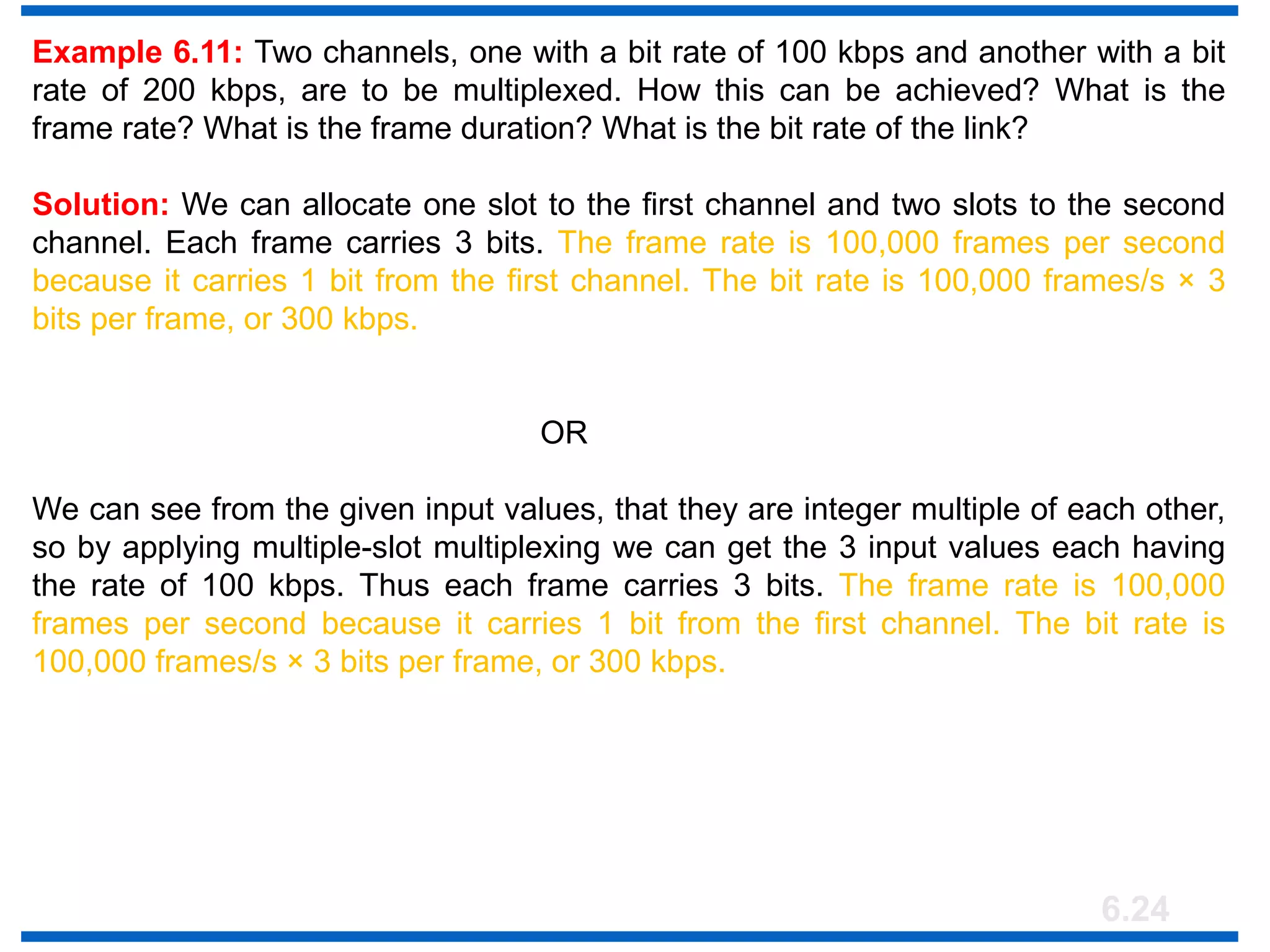 6.24
Example 6.11: Two channels, one with a bit rate of 100 kbps and another with a bit
rate of 200 kbps, are to be multiplexed. How this can be achieved? What is the
frame rate? What is the frame duration? What is the bit rate of the link?
Solution: We can allocate one slot to the first channel and two slots to the second
channel. Each frame carries 3 bits. The frame rate is 100,000 frames per second
because it carries 1 bit from the first channel. The bit rate is 100,000 frames/s × 3
bits per frame, or 300 kbps.
OR
We can see from the given input values, that they are integer multiple of each other,
so by applying multiple-slot multiplexing we can get the 3 input values each having
the rate of 100 kbps. Thus each frame carries 3 bits. The frame rate is 100,000
frames per second because it carries 1 bit from the first channel. The bit rate is
100,000 frames/s × 3 bits per frame, or 300 kbps.
 