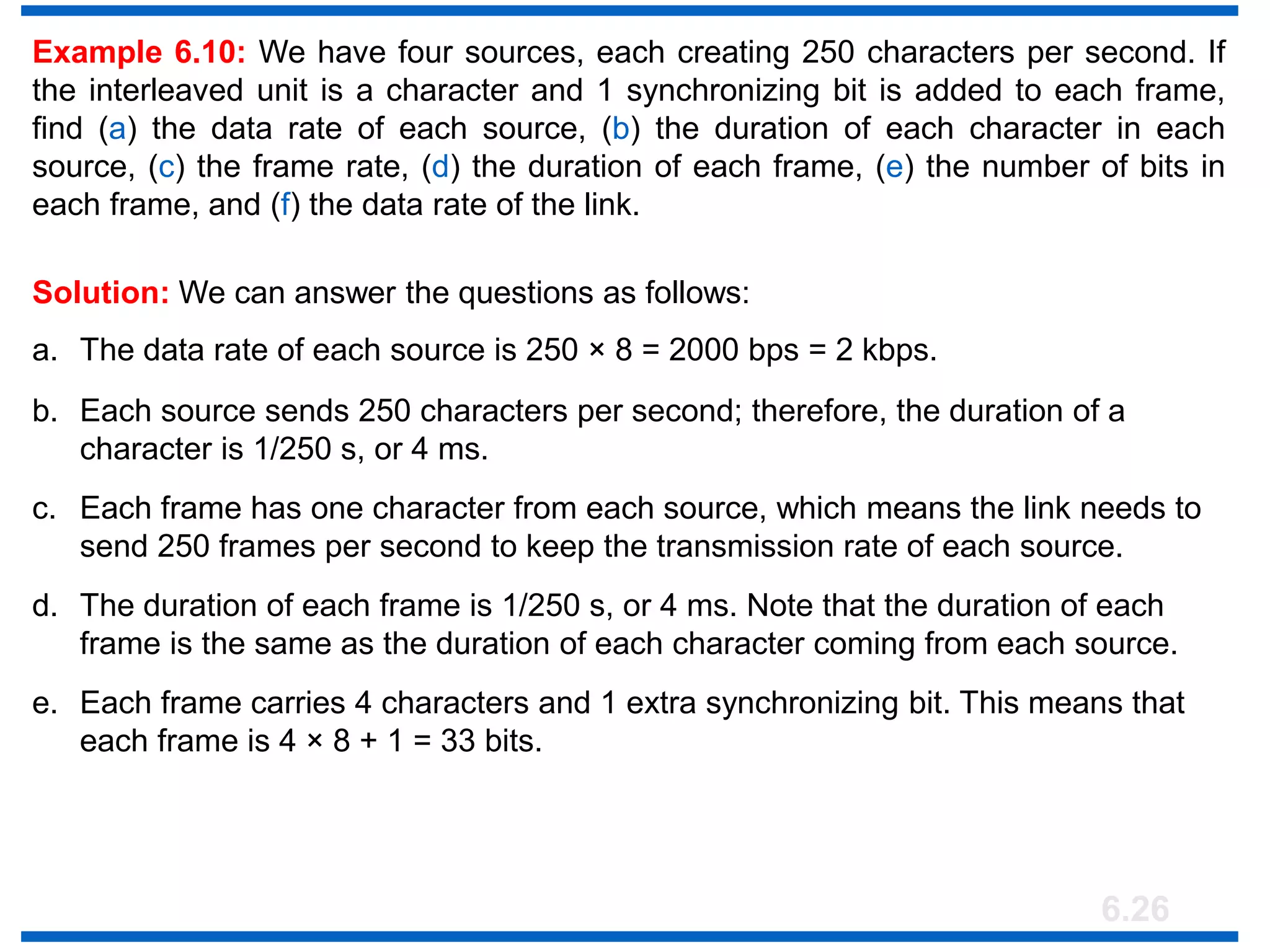 6.26
Example 6.10: We have four sources, each creating 250 characters per second. If
the interleaved unit is a character and 1 synchronizing bit is added to each frame,
find (a) the data rate of each source, (b) the duration of each character in each
source, (c) the frame rate, (d) the duration of each frame, (e) the number of bits in
each frame, and (f) the data rate of the link.
Solution: We can answer the questions as follows:
a. The data rate of each source is 250 × 8 = 2000 bps = 2 kbps.
b. Each source sends 250 characters per second; therefore, the duration of a
character is 1/250 s, or 4 ms.
c. Each frame has one character from each source, which means the link needs to
send 250 frames per second to keep the transmission rate of each source.
d. The duration of each frame is 1/250 s, or 4 ms. Note that the duration of each
frame is the same as the duration of each character coming from each source.
e. Each frame carries 4 characters and 1 extra synchronizing bit. This means that
each frame is 4 × 8 + 1 = 33 bits.
 