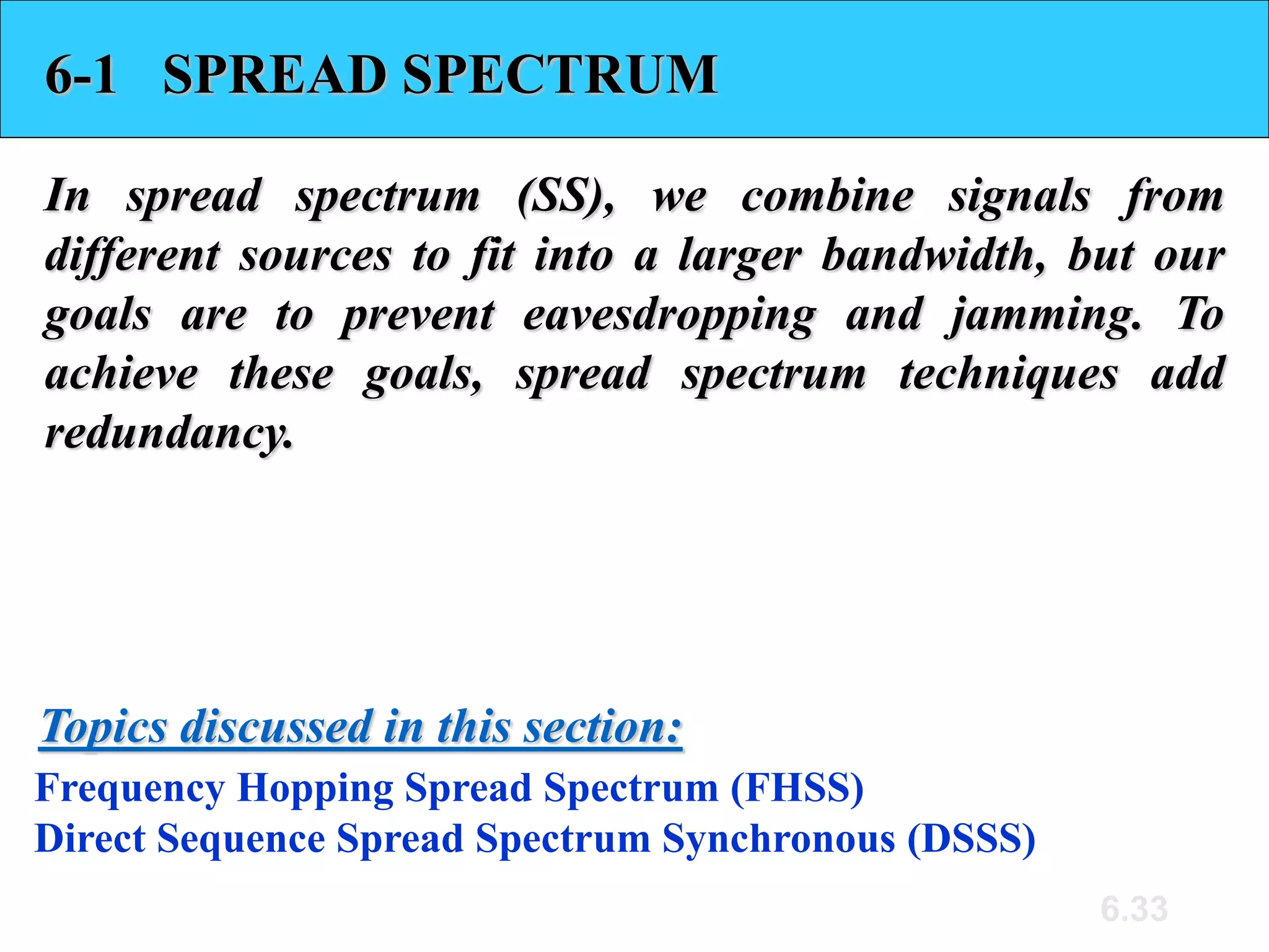 6.33
6-1 SPREAD SPECTRUM
In spread spectrum (SS), we combine signals from
different sources to fit into a larger bandwidth, but our
goals are to prevent eavesdropping and jamming. To
achieve these goals, spread spectrum techniques add
redundancy.
Frequency Hopping Spread Spectrum (FHSS)
Direct Sequence Spread Spectrum Synchronous (DSSS)
Topics discussed in this section:
 