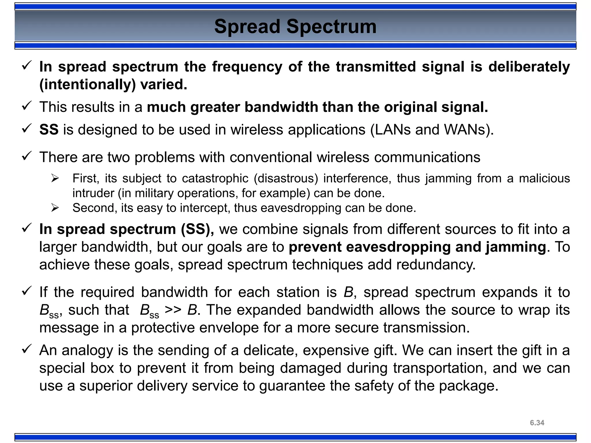 6.34
Spread Spectrum
 In spread spectrum the frequency of the transmitted signal is deliberately
(intentionally) varied.
 This results in a much greater bandwidth than the original signal.
 SS is designed to be used in wireless applications (LANs and WANs).
 There are two problems with conventional wireless communications
 First, its subject to catastrophic (disastrous) interference, thus jamming from a malicious
intruder (in military operations, for example) can be done.
 Second, its easy to intercept, thus eavesdropping can be done.
 In spread spectrum (SS), we combine signals from different sources to fit into a
larger bandwidth, but our goals are to prevent eavesdropping and jamming. To
achieve these goals, spread spectrum techniques add redundancy.
 If the required bandwidth for each station is B, spread spectrum expands it to
Bss, such that Bss >> B. The expanded bandwidth allows the source to wrap its
message in a protective envelope for a more secure transmission.
 An analogy is the sending of a delicate, expensive gift. We can insert the gift in a
special box to prevent it from being damaged during transportation, and we can
use a superior delivery service to guarantee the safety of the package.
 