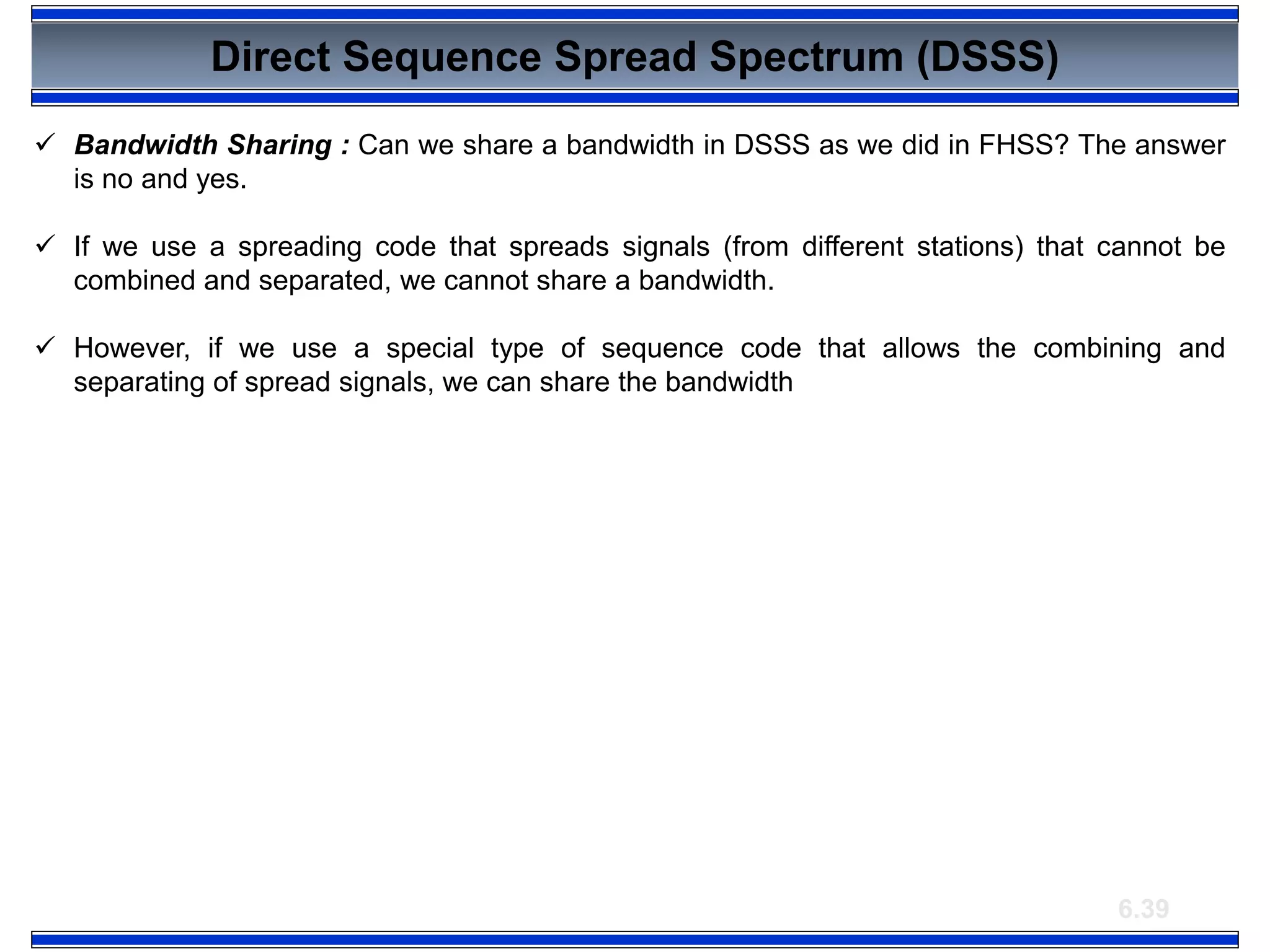 6.39
Direct Sequence Spread Spectrum (DSSS)
 Bandwidth Sharing : Can we share a bandwidth in DSSS as we did in FHSS? The answer
is no and yes.
 If we use a spreading code that spreads signals (from different stations) that cannot be
combined and separated, we cannot share a bandwidth.
 However, if we use a special type of sequence code that allows the combining and
separating of spread signals, we can share the bandwidth
 