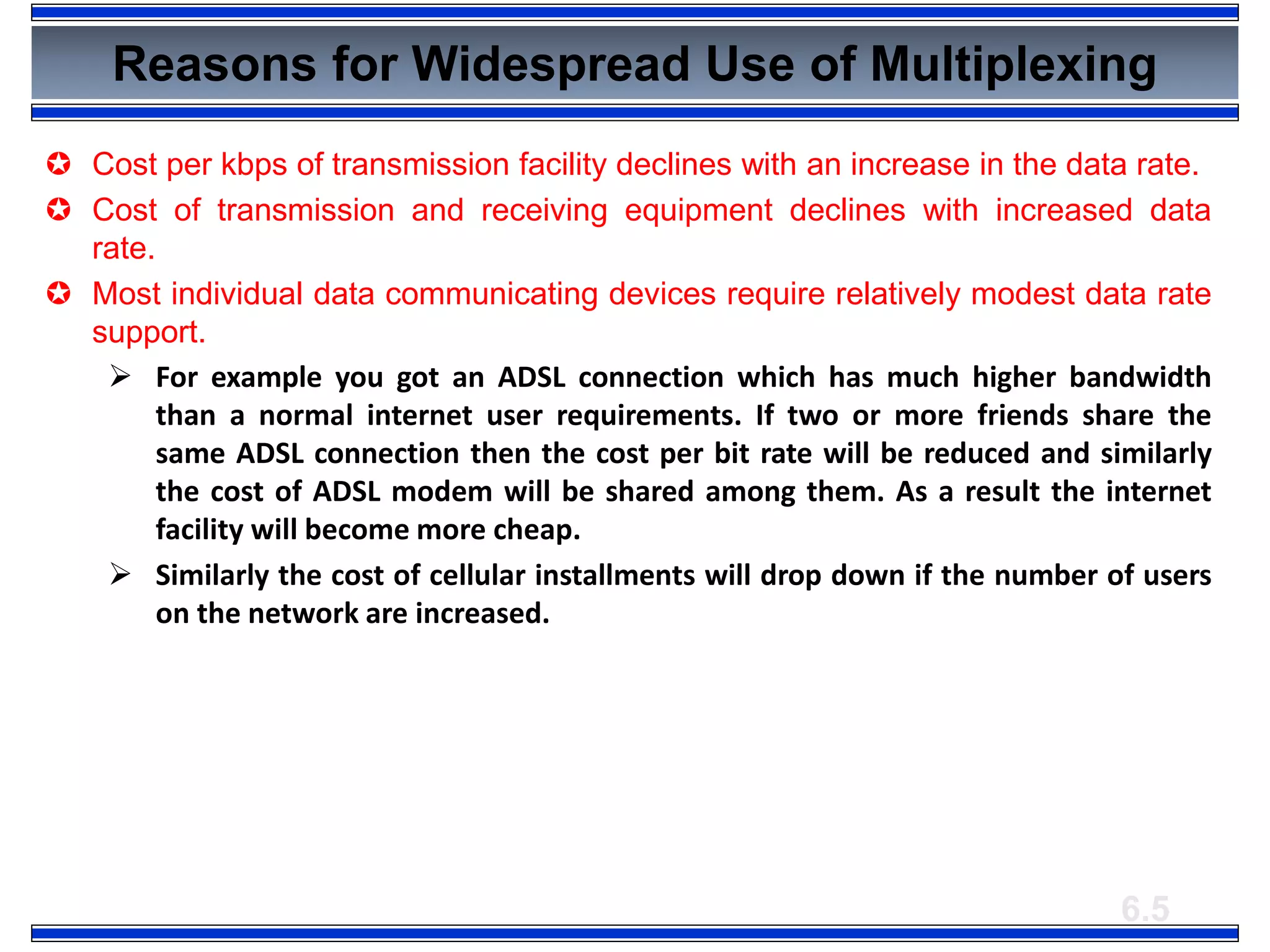 6.5
Reasons for Widespread Use of Multiplexing
 Cost per kbps of transmission facility declines with an increase in the data rate.
 Cost of transmission and receiving equipment declines with increased data
rate.
 Most individual data communicating devices require relatively modest data rate
support.
 For example you got an ADSL connection which has much higher bandwidth
than a normal internet user requirements. If two or more friends share the
same ADSL connection then the cost per bit rate will be reduced and similarly
the cost of ADSL modem will be shared among them. As a result the internet
facility will become more cheap.
 Similarly the cost of cellular installments will drop down if the number of users
on the network are increased.
 