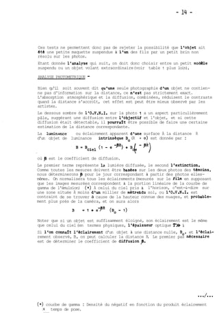 Ces tests ne permettent donc pas de rejeter la possibilité que l'objet ait 
été une petite maquette suspendue A l'un des fils par un petit brin non 
résolu sur les photos. 
Etant donnée l'analyse qui suit, on doit donc choisir entre un petit modèle 
suspendu ou un objet volant extraordinaire (voir table 1 plus loin), 
ANALYSE PHOTOMETRIQUE - 
Bien qu'il soit souvent dit qu'une seule photographie d'un objet ne contien-ne 
pas d'information sur la distance, ce n'est pas strictement exact. 
L'absorption atmosphérique et la diffusion, combinées, réduisent le contraste 
quand la distance s'accroît, cet effet est peut être mieux observé par les 
artistes. 
Le dessous sombre de 1'O.V.N.I. sur la photo 1 a un aspect particulièrement 
pâle, suggérant une diffusion entre l'objectif et l'objet, et si cette 
diffusion était détectable, il pourraît être possible de faire une certaine 
estimation de la distance correspondante. 
La luminance' ou éclairement apparent d'une surface A la distance R 
d'un objet de luminance intrinséque Bo (R = O) est donnée par : 
où p est le coefficient de diffusion. 
Le premier terme représente 12 lumière diffusée, le second l'extinction. 
Comme toutes les mesures doivent être basCes sur les deux photos des tboins, 
nous déterminerons 9 pour le jour correspondant & partir des photos elles-mêmes. 
On normalisera tous les éclairements (mesurés sur le film en supposant 
que les images mesurées correspondent A la portion linéaire de la courbe de 
gamma de l'émulsion) (*) A celui du ciel pris & l'horizon, c'est-&-dire sur 
une zone située A moins d'un millier de métresdu sol, ou 1'O.V.N.I. est 
contraint 
ment plus 
Noter que 
que celui 
de se trouver à cause de la hauteur 
prés de la caméra, et on aura alors 
connue des nuages, et probable-si 
un objet est suffisamment éloigné, son éclairement est le même 
du ciel (en termes physiques, 1 'épaisseur optique Y» 1). 
Si l'on connart l'éclairement d'un objet à une distance nulle, Bo, et l'éclai-rement 
observé, B, on peut calculer la distance R. Le premier pas necessaire 
est de déterminer le coefficient de diffusionp. 
(*) courbe de gamma : Densité du négatif en fonction du produit éclairement 
X temps de pose. 
 