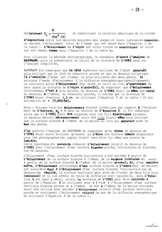 E' 
Déf hissant Ei = et substituant la relation empirique de la courbe 
cos4 (%) 
d'exposition entre les densités mesurées des images et leurs luminances causales7 
on obtient l'éclairement total de l'image qui est donné dans l'équation 2 de 
la table 1. L'éclairement de l'objet est alors trouvé en soustrayant le voile 
sur son image, c-e dans l'équation 3 de la table 1. 
Pour illustrer la méthode photographique, je résumerai d'abord l'analyse de 
HAR'iWMN, puis je présenterai un calcul de la distance de l'OVNI basé sur 
l'analyse simplifiée, 
HARTMANN fit remarquer que le'cpté supérieur brillant de l'objet apparart 
plus brillant que le côté du réservoir proche et que le dessous elliptique 
(A lVombre)de l'objet est l'ombre la plus brillante des deux photos. Il 
attribua l'excès d'éclairement A la diffusion atmosphérique (spécifiquement, 
le contraste entre l'éclairement d'un objet et celui du ciel s'approchant de 
zéro quand la distance de l'objet svaccro2t). En supposant que l'&clairement 
intrinsèque, c'est dire proche, du dessous de l'OVNI était le même que celui 
du dessous, a l'ombre, du réservoir proche, il estima que la distance de 
l'OVNI étant d'environ 1 ,3 km, en utilisant l'équation 5 de la table 1 et son 
estimation de T (0,289b). 
Note : Puisque tous ses dclairements étaient normalisés par rapport a l'éclaire-ment 
de l'horizon, % = 1 dans sa version de l'équation 5 , il fit remarquer 
alors que si l'OVNI avait et& suspendu sous les fils electriques proches, 
le dessous devrait necessairement avoir été -très b lanc, même plus brillant que la surface blanche A l'ombre de la maison au loin qui apparait près du 
.laas des photos. 
Jtai modifie l'analyse de HARTMANN en supposant qu'au mieux le dessous de 
l'OVNI était aussi brillant qu'aurait pu l'être une surface idCale disponible 
pour les photographes (du papier blanc) sans être lui même une source de 
lumiére. 
Cette hypothèse m'a permisde comparer l'eclairement relatif du dessous de 
l'OVNI avec l'éclairement d'une surface blanche proche, horizontale et blanche, 
vue de dessous, 
L'éclairement d'une surface blanche horizontale a été estimée h partir de 
1 'éclairement de la surface blanche A l'ombre de la mawson lointaine (et aussi 
h partir de la surface blanche A l'ombre de la maison roche). Si, d'une maniere 
narve, 1 'éclairement intrinsèque d'une surface blanche h 1 'ombre (mur de maison) 
est considéré égal A l'éclairement d'une surface blanche 'horizontale vue de 
dessous (en réalite, la surface verticale peut être de l'ordre de deux fois plus 
lumineuse) et si les effets du voile de diffusion sont ignorés (G, dans l'équa-tion 
3 est égal h zéro), alors, la distance de l'OVNI peut être calculée a 
partir de l'équation 5 en utilisant pour B ( r- O ) l'éclairement d'une surface 
verticale blanche proche et h l'ombre. Le mur A l'ombre de la maison éloignée 
avait été utilisé pour estimer l'éclairement relatif d'une surface verticale 
proche en corrigeant l'éclairement relatif du mur de la diffusion atmosphérique 
en utilisant l'équation 4 de la table 1. 
 