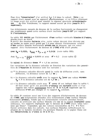 Pour êt re lkonservateurwj 'ai ut i l i s é %= 2,4 dans l e calcul. (~ote: ce 
rapport était mesuré avec un appareil panchromatique, s i un f i l t r e éliminant 
le rouge avait été utilisé pour simuler la réponse spectrale orthochromati-que 
du film Verichrome, l e rapport mesuré aurait pu être jusqu'à 30 % 
supérieur). 
Les éclairements mesurés du dessous de la surface horizontale ne changeaient 
pas notablement quand cette surface était inclinée jusqu'a 20° p a r rapport 
a l'horizontale. 
La table III +montre que l'éclairement d'une surface verticale blanch-4-l'ombre, 
proche, était de 0,014. 
A partir des mesures faitesin situ, cette valeur devrait être divisée par 
un nombre au moins aussi grand que 2,4 pour obtenir l'éclairement relatif 
d'une surface blanche horizontale proche,vue de dessous, qui est ainsi 
supposé être l'éclairement du dessous de l'OVNI s'il était proche. 
(voir table III). 
Avec B (r = O) = 0,014 = 0,0058 et avec W = 0,2 (voir table 1) 
2,4 
Le calcul de distance do~er = 1,5 km environ. 
Les variations de la distance calculée en fonction des variations des paramè-tres 
de l'équation de distance sont les suivants : 
. . 
a) - la distance calculée décroît quand le voile de diffusion croît, sans 
diffusion, la distance serait de 3,2 km ; 
b) - l a distance calculée croft avec l e rapport 5 (~ourun e valeur moyenne 
= 3 la distance calculée est de 1,7 km ; 
c) - la distance calculée croît avec comme il est indiqué dans la table V, 
il faut noter qu'il est possible d'obtenir une distance nulle s i l'on 
suppose une valeur extrêmement basse de '75 de 0,3,en supposant que la 
diffusion n'est pas changée et le rapport 5 constant. 
La table N contient aussi une l i s t e des rapports d'éclairements du dessous 
de 1 'OVNI awt éclairements attendus (les éclairements d 'une surface blanche 
horizontale roche). Tandis que les éclairements relatifs attendus furent 
calculés en utilisant une surface blanche (le mur de la maison lointaine) comme 
référence, les rapports impliquent que le dessous de l'OVNI était "plus lumi-neux 
que blancn. Cependant, que des valeurs raisonnables de id ( d a O, 6) 
furent utilisées dans les calculs. Les surfaces blanches réfléchissent la 
plupart de la lumière incidente (la peinture blanche et le papier blanc ont 
des réflectivités de l'ordre de 60 à 80 %). 
 