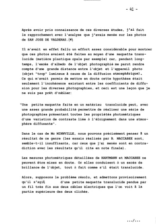Après avoir pris connaissance de ces diverses études, j'ai fait 
le rapprochement avec l'analyse que j'avais menée sur les photos 
de SAN JOSE DE VALDERAS. (4.) 
Il m'avait en effet fallu un effort assez considérable pour montrer 
que ces photos avaient été faites au moyen d'une maquette trans-lucide 
(matière plastique opale par exemple) car, pendant long-temps, 
l'excès d'albedo de l'objet photographié me parut rendre 
compte d'une grande distance entre l'objet et l'appareil photo 
(objet "trop" lumineux Zi cause de la diffusion atmosphérique) . 
Ce qui m'avait permis de mettre en doute cette hypothèse était 
seulement l'incohérence existant entre les coefficients de diffu-sion 
pour les diverses photographies, et ceci est une leçon que je 
ne suis pas prêt d'oublier: 
"Une petite maquette faite en un matériau translucide peut, avec 
une assez grande probabilité permettre de réaliser une série de 
photographies présentant toutes les propriétés photométriques 
d'une variation de contraste liée à l'éloignement dans une atmos-phère 
diffusante". 
Dans le cas de Mc MINNVILLE, nous pouvons précisément penser à un 
résultat de ce genre (les essais réalisés par B. MACCABEE sont, 
semble-t-il insuffisants, car ceux que j'ai menés sont en contra-diction 
avec les résultats qu'il cite en note finale). 
Les mesures photométriques détaillées de HARTMANN et MACCABEE ne 
peuvent être mises en doute. Or elles conduisent à un excès de 
brillance de l'objet, tout à fait comme s'il était translucide. 
Alors, supposons le problème résolu, et admettons provisoirement 
qu'il s'agit d'une petite maquette translucide pendue par 
un fil très fin aux deux câbles électriques que l'on voit Zi la 
partie supérieure des deux clichés. 
 