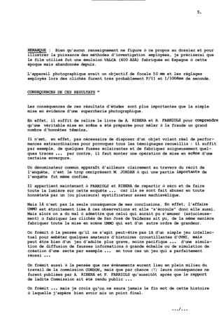 REMAFQUE : Bien qu'aucun renseignement ne figure à ce propos au dossier et pour 
illustrer la puissance des méthodes d'investigation employées, je préciserai que 
le film utilisé fut une émulsion VALCA (400 ASA) fabriquée en Espagne à cette 
époque mais abandonnée depuis. 
L'appareil photographique avait un objectif de focale 50 nm et les réglages 
employés lors des clichés furent très probablement F/ll et l/lOoème de seconde. 
CONSEQWENCES DE CES RESULTATS - 
Les conséquences de ces résultats d'études sont plus importantes que la simple 
mise en évidence d'une supercherie photographique. 
En effet, il suffit de relire le livre de A. RIBERA et R. FARRIOLS pour ~Omprendre 
qu'une véritable mise en sc6ne a été préparée pour mêler à la fraude un grand 
nombre d'honnêtes témins. 
Il n'est, en effet, pas nécessaire de disposer d'un objet volant réel de perfor-mances 
extraordinaires pour provoquer tous les témoignages recueillis : il suffit 
par exemple, de quelques fusées éclairantes et de fabriquer soigneusement quel-ques 
traces ... par contre, il faut monter une opération de mise en scene d'une 
certaine envergure. 
Un dénominateur commun apparazt d'ailleurs clairement au travers du récit de 
l'enquête, c'est le trop omniprésent M. JORDAN à qui une partie importante de 
l'enquête fut même confiée. 
Il appartient maintenant à FARRIOLS et RIBERA de repartir à zéro et de faire 
toute la lumière sur cette enquête ... car ils se sont fait abuser en toute 
honnêteté par un (ou plusieurs) mystificateur assez machiavélique. 
Mais là n'est pas la seule conséquence de mes conclusions. En effet, l'affaire 
UMMû est étroitement liée Zi ces observations et elle "s'écroule" donc elle aussi. 
Mais alors on a du mal à admettre que celui qui aurait pu s'amuser (astucieuse-ment) 
à fabriquer les clichés de San José de Valderas ait pu, de la même manière 
fabriquer toute la mise en scène UMMO qui est d'un autre ordre de grandeur. , 
On frémit à la pensée qu'il ne s'agit peut-être pas la d'un simple jeu intellec-tuel 
pour embêter quelques amateurs d'histoires croustillantes d'OVNI, mais 
peut être bien d'un jeu d'adulte plus grave, moins pacifique ... d'une simula-tion 
de diffusion de fausses informations à grande échelle ou de simulation de 
création d'une secte par exemple ... en tous cas un jeu qui a parfaitement 
réussi . . . 
On frémit aussi à la pensée que ces évènements eurent lieu en plein milieu du 
travail de la commission CONDON, mais que par chance (?) leurs conséquences ne 
furent publiées par A. RIBERA et F. FARRIOLS qu'aussitôt après que le rapport 
de ladite Commission ait été rendu public ... 
On frémit ... mais je crois qu'on ne saura jamais le fin mot de cette histoire 
à laquelle j'espère bien avoir mis un point final. 
 