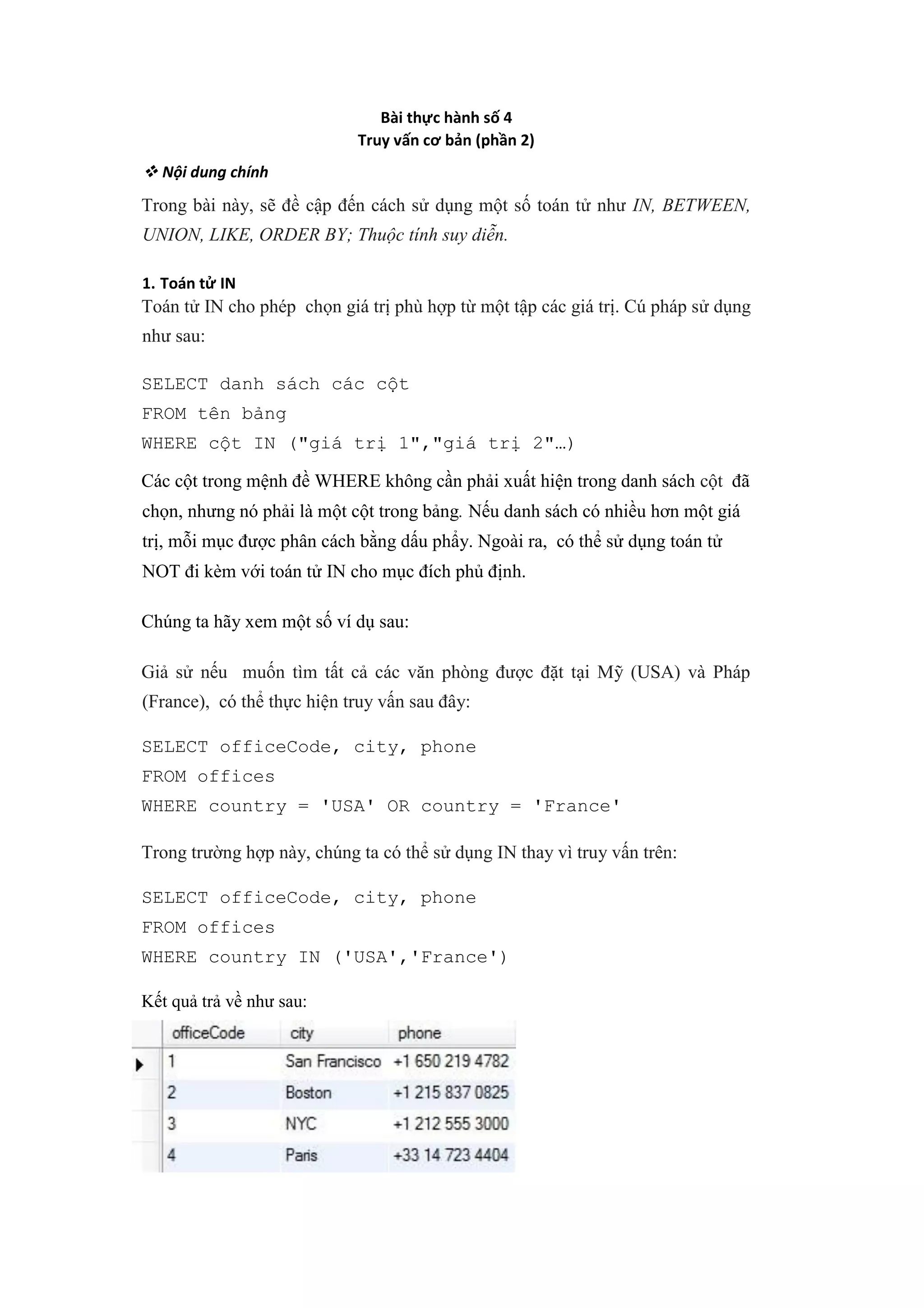 Bài thực hành số 4
Truy vấn cơ bản (phần 2)
❖ Nội dung chính
Trong bài này, sẽ đề cập đến cách sử dụng một số toán tử như IN, BETWEEN,
UNION, LIKE, ORDER BY; Thuộc tính suy diễn.
1. Toán tử IN
Toán tử IN cho phép chọn giá trị phù hợp từ một tập các giá trị. Cú pháp sử dụng
như sau:
SELECT danh sách các cột
FROM tên bảng
WHERE cột IN ("giá trị 1","giá trị 2"…)
Các cột trong mệnh đề WHERE không cần phải xuất hiện trong danh sách cột đã
chọn, nhưng nó phải là một cột trong bảng. Nếu danh sách có nhiều hơn một giá
trị, mỗi mục được phân cách bằng dấu phẩy. Ngoài ra, có thể sử dụng toán tử
NOT đi kèm với toán tử IN cho mục đích phủ định.
Chúng ta hãy xem một số ví dụ sau:
Giả sử nếu muốn tìm tất cả các văn phòng được đặt tại Mỹ (USA) và Pháp
(France), có thể thực hiện truy vấn sau đây:
SELECT officeCode, city, phone
FROM offices
WHERE country = 'USA' OR country = 'France'
Trong trường hợp này, chúng ta có thể sử dụng IN thay vì truy vấn trên:
SELECT officeCode, city, phone
FROM offices
WHERE country IN ('USA','France')
Kết quả trả về như sau:
 