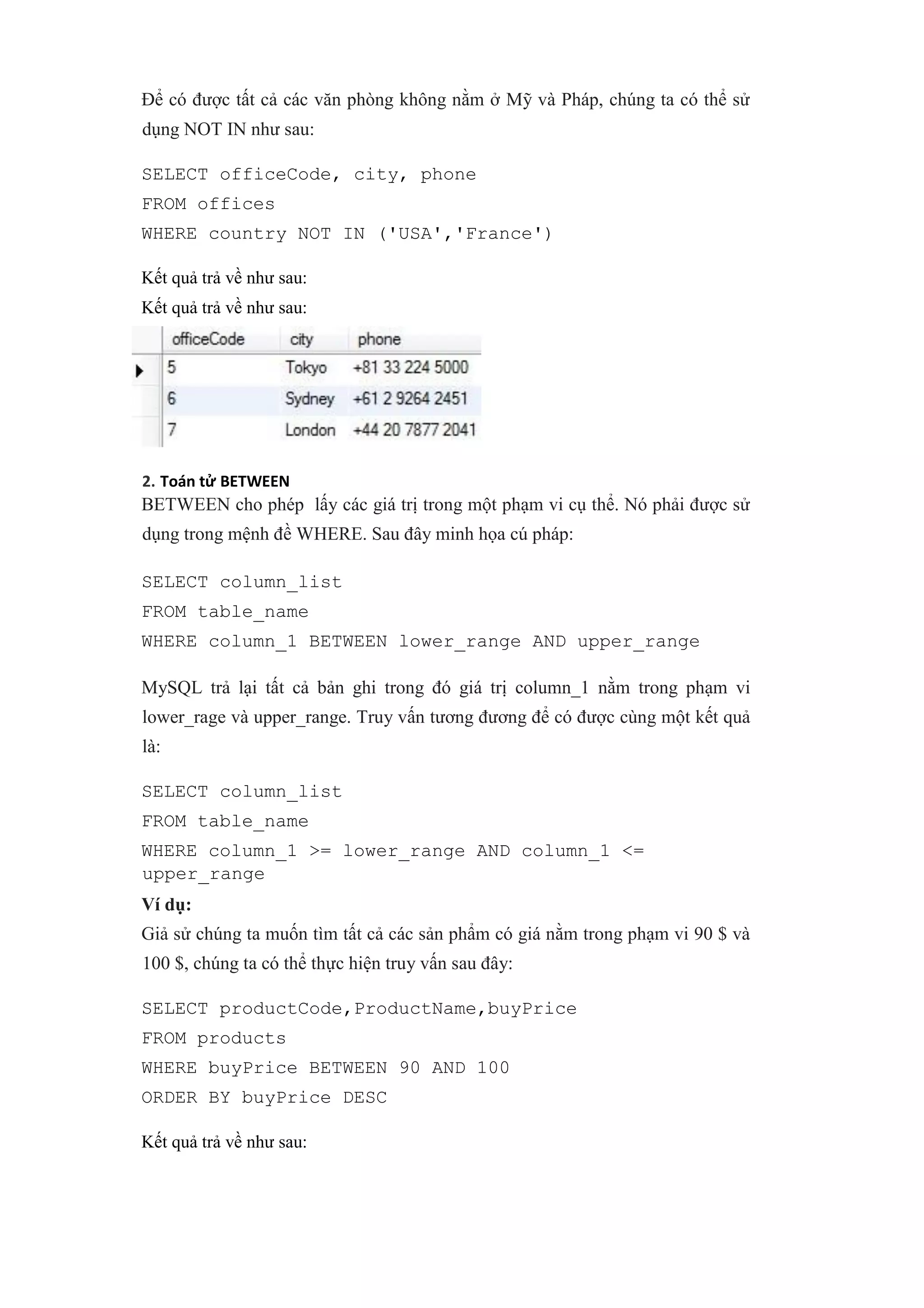 Để có được tất cả các văn phòng không nằm ở Mỹ và Pháp, chúng ta có thể sử
dụng NOT IN như sau:
SELECT officeCode, city, phone
FROM offices
WHERE country NOT IN ('USA','France')
Kết quả trả về như sau:
Kết quả trả về như sau:
2. Toán tử BETWEEN
BETWEEN cho phép lấy các giá trị trong một phạm vi cụ thể. Nó phải được sử
dụng trong mệnh đề WHERE. Sau đây minh họa cú pháp:
SELECT column_list
FROM table_name
WHERE column_1 BETWEEN lower_range AND upper_range
MySQL trả lại tất cả bản ghi trong đó giá trị column_1 nằm trong phạm vi
lower_rage và upper_range. Truy vấn tương đương để có được cùng một kết quả
là:
SELECT column_list
FROM table_name
WHERE column_1 >= lower_range AND column_1 <=
upper_range
Ví dụ:
Giả sử chúng ta muốn tìm tất cả các sản phẩm có giá nằm trong phạm vi 90 $ và
100 $, chúng ta có thể thực hiện truy vấn sau đây:
SELECT productCode,ProductName,buyPrice
FROM products
WHERE buyPrice BETWEEN 90 AND 100
ORDER BY buyPrice DESC
Kết quả trả về như sau:
 