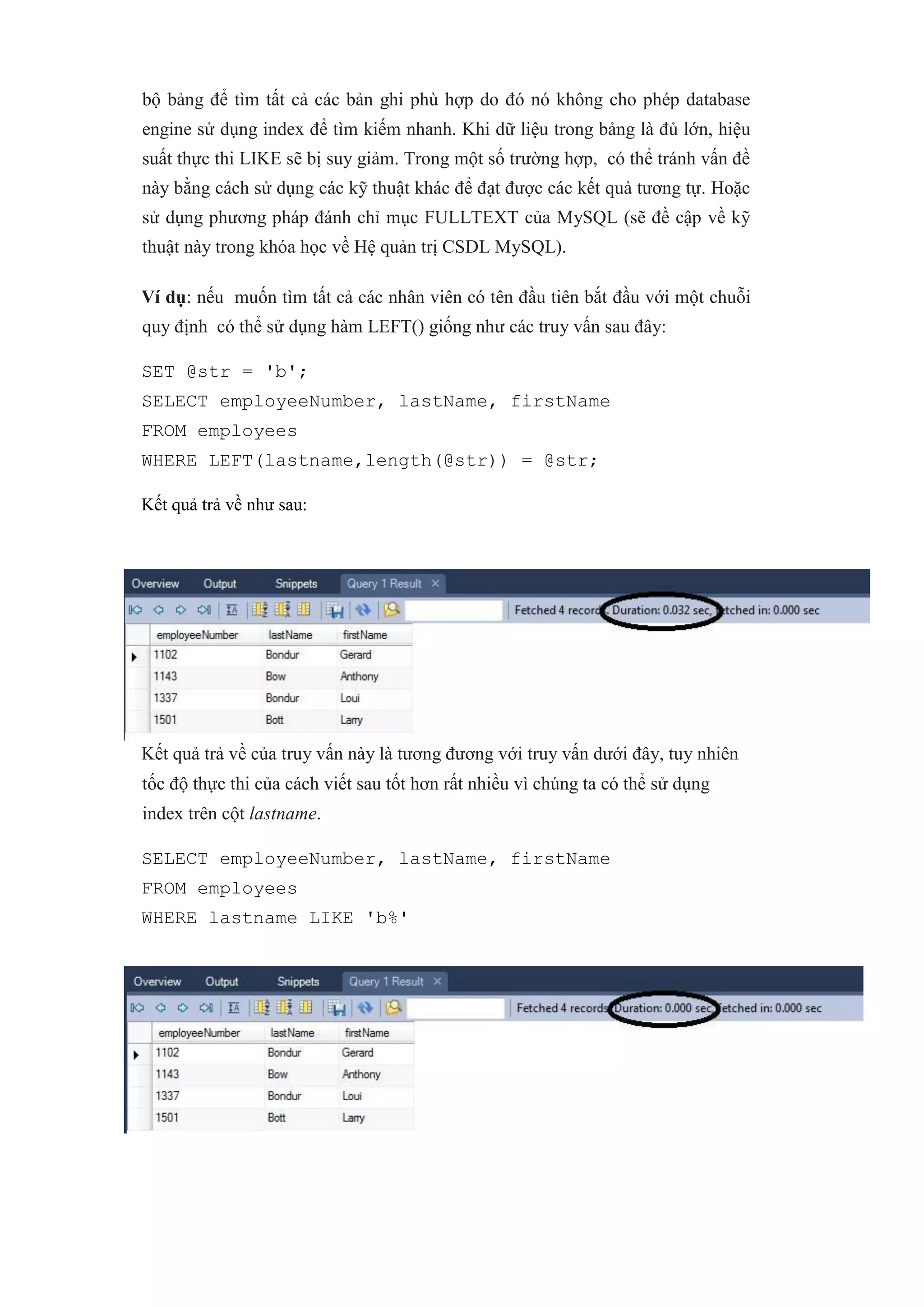 bộ bảng để tìm tất cả các bản ghi phù hợp do đó nó không cho phép database
engine sử dụng index để tìm kiếm nhanh. Khi dữ liệu trong bảng là đủ lớn, hiệu
suất thực thi LIKE sẽ bị suy giảm. Trong một số trường hợp, có thể tránh vấn đề
này bằng cách sử dụng các kỹ thuật khác để đạt được các kết quả tương tự. Hoặc
sử dụng phương pháp đánh chỉ mục FULLTEXT của MySQL (sẽ đề cập về kỹ
thuật này trong khóa học về Hệ quản trị CSDL MySQL).
Ví dụ: nếu muốn tìm tất cả các nhân viên có tên đầu tiên bắt đầu với một chuỗi
quy định có thể sử dụng hàm LEFT() giống như các truy vấn sau đây:
SET @str = 'b';
SELECT employeeNumber, lastName, firstName
FROM employees
WHERE LEFT(lastname,length(@str)) = @str;
Kết quả trả về như sau:
Kết quả trả về của truy vấn này là tương đương với truy vấn dưới đây, tuy nhiên
tốc độ thực thi của cách viết sau tốt hơn rất nhiều vì chúng ta có thể sử dụng
index trên cột lastname.
SELECT employeeNumber, lastName, firstName
FROM employees
WHERE lastname LIKE 'b%'
 