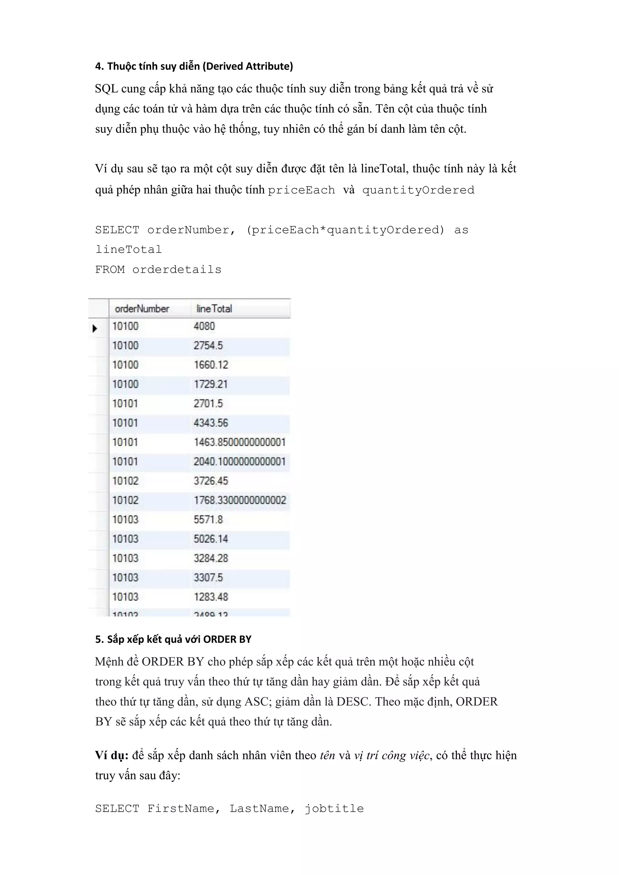 4. Thuộc tính suy diễn (Derived Attribute)
SQL cung cấp khả năng tạo các thuộc tính suy diễn trong bảng kết quả trả về sử
dụng các toán tử và hàm dựa trên các thuộc tính có sẵn. Tên cột của thuộc tính
suy diễn phụ thuộc vào hệ thống, tuy nhiên có thể gán bí danh làm tên cột.
Ví dụ sau sẽ tạo ra một cột suy diễn được đặt tên là lineTotal, thuộc tính này là kết
quả phép nhân giữa hai thuộc tính priceEach và quantityOrdered
SELECT orderNumber, (priceEach*quantityOrdered) as
lineTotal
FROM orderdetails
5. Sắp xếp kết quả với ORDER BY
Mệnh đề ORDER BY cho phép sắp xếp các kết quả trên một hoặc nhiều cột
trong kết quả truy vấn theo thứ tự tăng dần hay giảm dần. Để sắp xếp kết quả
theo thứ tự tăng dần, sử dụng ASC; giảm dần là DESC. Theo mặc định, ORDER
BY sẽ sắp xếp các kết quả theo thứ tự tăng dần.
Ví dụ: để sắp xếp danh sách nhân viên theo tên và vị trí công việc, có thể thực hiện
truy vấn sau đây:
SELECT FirstName, LastName, jobtitle
 