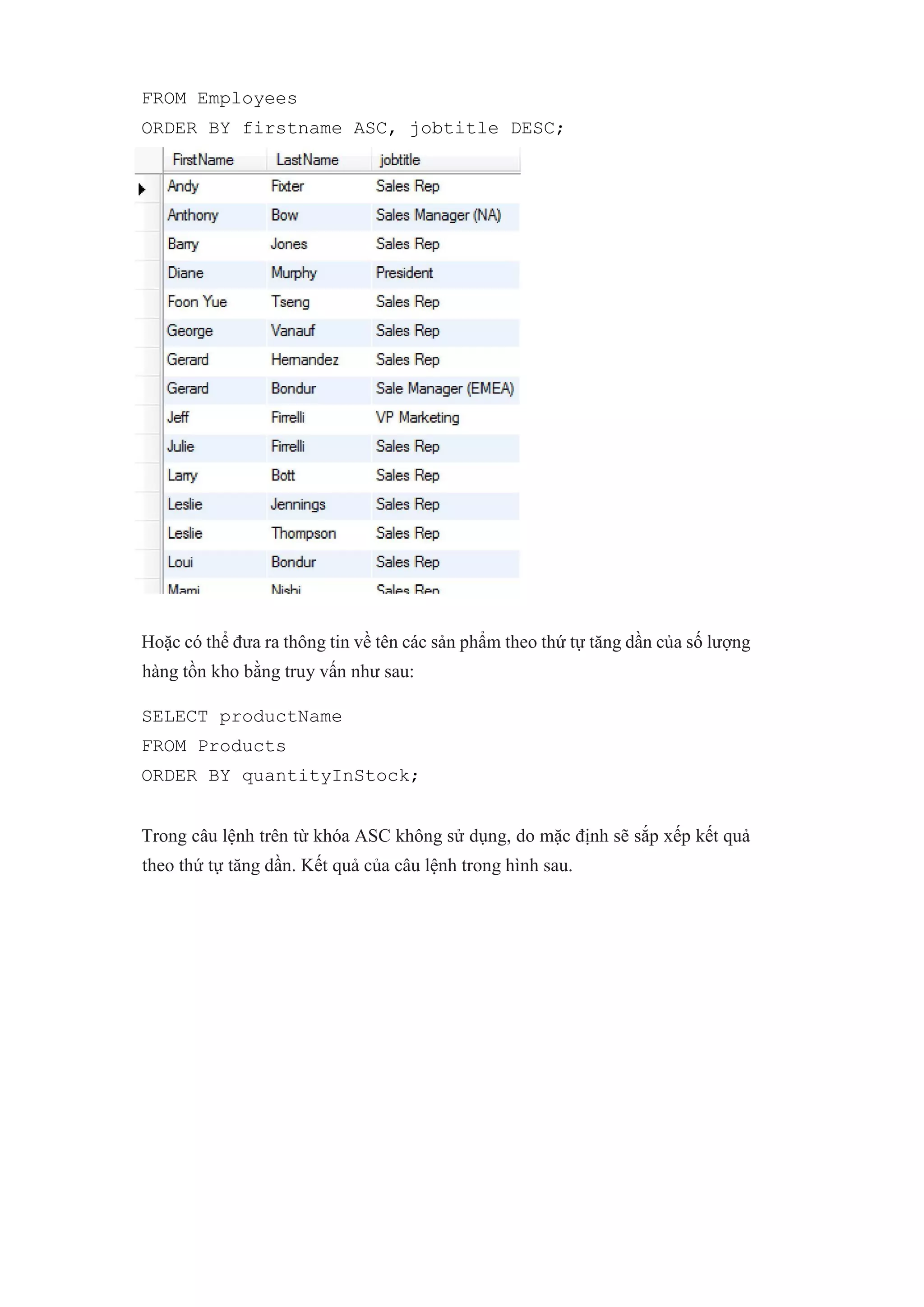 FROM Employees
ORDER BY firstname ASC, jobtitle DESC;
Hoặc có thể đưa ra thông tin về tên các sản phẩm theo thứ tự tăng dần của số lượng
hàng tồn kho bằng truy vấn như sau:
SELECT productName
FROM Products
ORDER BY quantityInStock;
Trong câu lệnh trên từ khóa ASC không sử dụng, do mặc định sẽ sắp xếp kết quả
theo thứ tự tăng dần. Kết quả của câu lệnh trong hình sau.
 