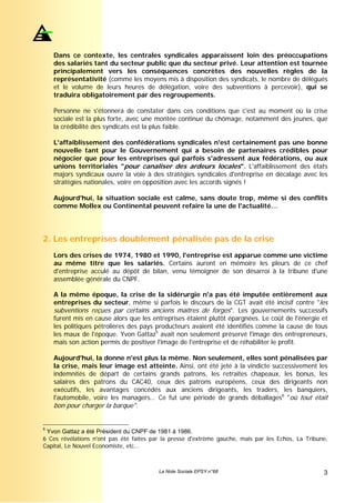 Dans ce contexte, les centrales syndicales apparaissent loin des préoccupations
    des salariés tant du secteur public que du secteur privé. Leur attention est tournée
    principalement vers les conséquences concrètes des nouvelles règles de la
    représentativité (comme les moyens mis à disposition des syndicats, le nombre de délégués
    et le volume de leurs heures de délégation, voire des subventions à percevoir), qui se
    traduira obligatoirement par des regroupements.

    Personne ne s'étonnera de constater dans ces conditions que c'est au moment où la crise
    sociale est la plus forte, avec une montée continue du chômage, notamment des jeunes, que
    la crédibilité des syndicats est la plus faible.

    L'affaiblissement des confédérations syndicales n'est certainement pas une bonne
    nouvelle tant pour le Gouvernement qui a besoin de partenaires crédibles pour
    négocier que pour les entreprises qui parfois s'adressent aux fédérations, ou aux
    unions territoriales "pour canaliser des ardeurs locales". L'affaiblissement des états
    majors syndicaux ouvre la voie à des stratégies syndicales d'entreprise en décalage avec les
    stratégies nationales, voire en opposition avec les accords signés !

    Aujourd'hui, la situation sociale est calme, sans doute trop, même si des conflits
    comme Mollex ou Continental peuvent refaire la une de l'actualité…




2. Les entreprises doublement pénalisée pas de la crise
    Lors des crises de 1974, 1980 et 1990, l'entreprise est apparue comme une victime
    au même titre que les salariés. Certains auront en mémoire les pleurs de ce chef
    d'entreprise acculé au dépôt de bilan, venu témoigner de son désarroi à la tribune d'une
    assemblée générale du CNPF.

    A la même époque, la crise de la sidérurgie n'a pas été imputée entièrement aux
    entreprises du secteur, même si parfois le discours de la CGT avait été incisif contre "les
    subventions reçues par certains anciens maîtres de forges". Les gouvernements successifs
    furent mis en cause alors que les entreprises étaient plutôt épargnées. Le coût de l'énergie et
    les politiques pétrolières des pays producteurs avaient été identifiés comme la cause de tous
    les maux de l'époque. Yvon Gattaz5 avait non seulement préservé l'image des entrepreneurs,
    mais son action permis de positiver l'image de l'entreprise et de réhabiliter le profit.

    Aujourd'hui, la donne n'est plus la même. Non seulement, elles sont pénalisées par
    la crise, mais leur image est atteinte. Ainsi, ont été jeté à la vindicte successivement les
    indemnités de départ de certains grands patrons, les retraites chapeaux, les bonus, les
    salaires des patrons du CAC40, ceux des patrons européens, ceux des dirigeants non
    exécutifs, les avantages concédés aux anciens dirigeants, les traders, les banquiers,
    l'automobile, voire les managers… Ce fut une période de grands déballages6 "où tout était
    bon pour charger la barque".


5
 Yvon Gattaz a été Président du CNPF de 1981 à 1986.
6 Ces révélations n'ont pas été faites par la presse d'extrême gauche, mais par les Echos, La Tribune,
Capital, Le Nouvel Economiste, etc…



                                         La Note Sociale EPSY n°68                                  3
 
