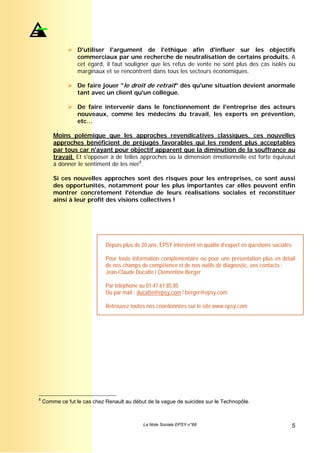 D'utiliser l'argument de l'éthique afin d'influer sur les objectifs
                  commerciaux par une recherche de neutralisation de certains produits. A
                  cet égard, il faut souligner que les refus de vente ne sont plus des cas isolés ou
                  marginaux et se rencontrent dans tous les secteurs économiques.

                  De faire jouer "le droit de retrait" dès qu'une situation devient anormale
                  tant avec un client qu'un collègue.

                  De faire intervenir dans le fonctionnement de l'entreprise des acteurs
                  nouveaux, comme les médecins du travail, les experts en prévention,
                  etc…

        Moins polémique que les approches revendicatives classiques, ces nouvelles
        approches bénéficient de préjugés favorables qui les rendent plus acceptables
        par tous car n'ayant pour objectif apparent que la diminution de la souffrance au
        travail. Et s'opposer à de telles approches où la dimension émotionnelle est forte équivaut
        à donner le sentiment de les nier8.

        Si ces nouvelles approches sont des risques pour les entreprises, ce sont aussi
        des opportunités, notamment pour les plus importantes car elles peuvent enfin
        montrer concrètement l'étendue de leurs réalisations sociales et reconstituer
        ainsi à leur profit des visions collectives !




                             Depuis plus de 20 ans, EPSY intervient en qualité d’expert en questions sociales.

                             Pour toute information complémentaire ou pour une présentation plus en détail
                             de nos champs de compétence et de nos outils de diagnostic, vos contacts :
                             Jean-Claude Ducatte / Clémentine Berger

                             Par téléphone au 01.47.61.85.85
                             Ou par mail : ducatte@epsy.com / berger@epsy.com

                             Retrouvez toutes nos coordonnées sur le site www.epsy.com




8
    Comme ce fut le cas chez Renault au début de la vague de suicides sur le Technopôle.



                                             La Note Sociale EPSY n°68                                       5
 