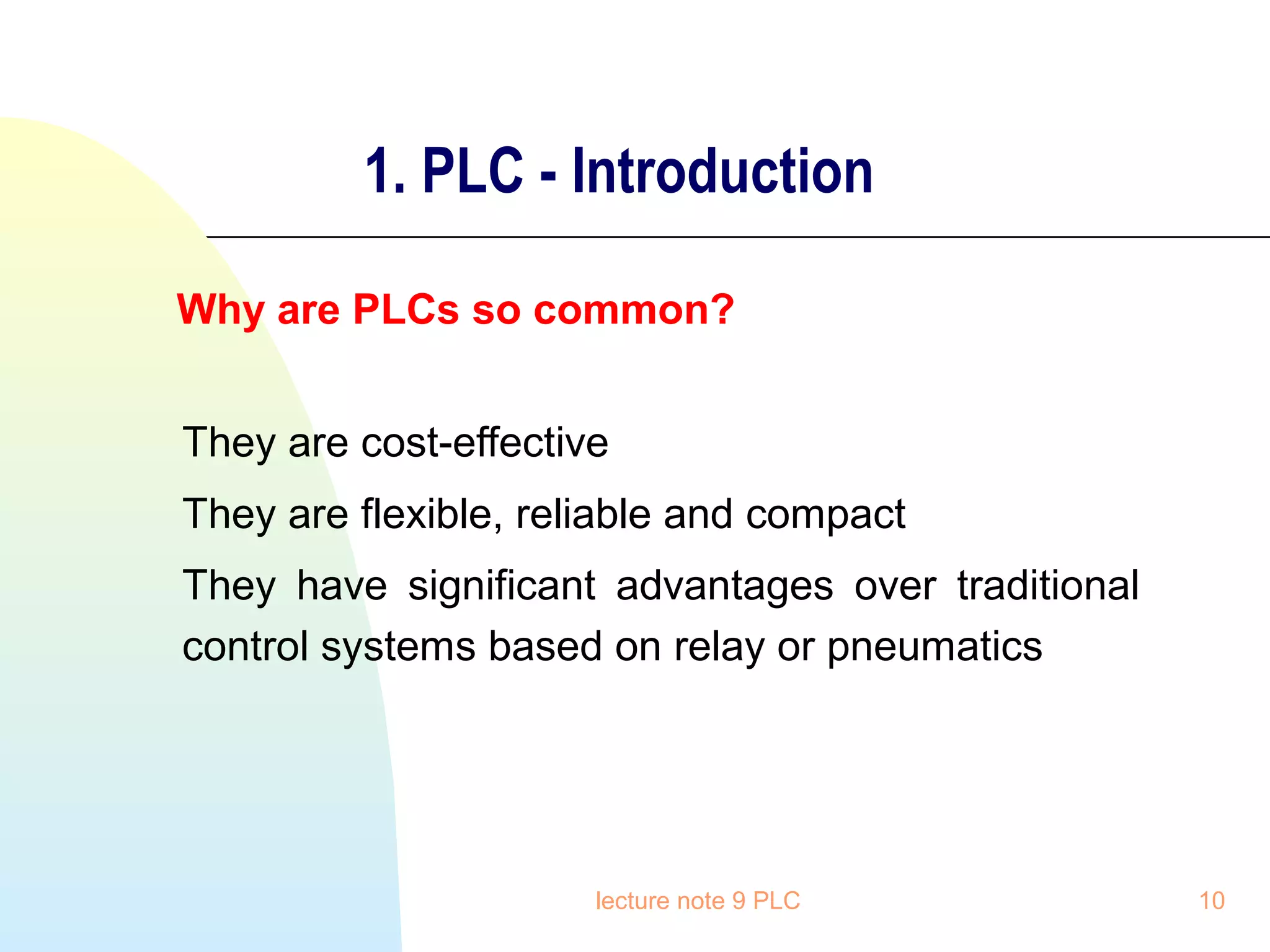 1. PLC - Introduction
Why are PLCs so common?
They are cost-effective
They are flexible, reliable and compact
They have significant advantages over traditional
control systems based on relay or pneumatics

lecture note 9 PLC

10

 