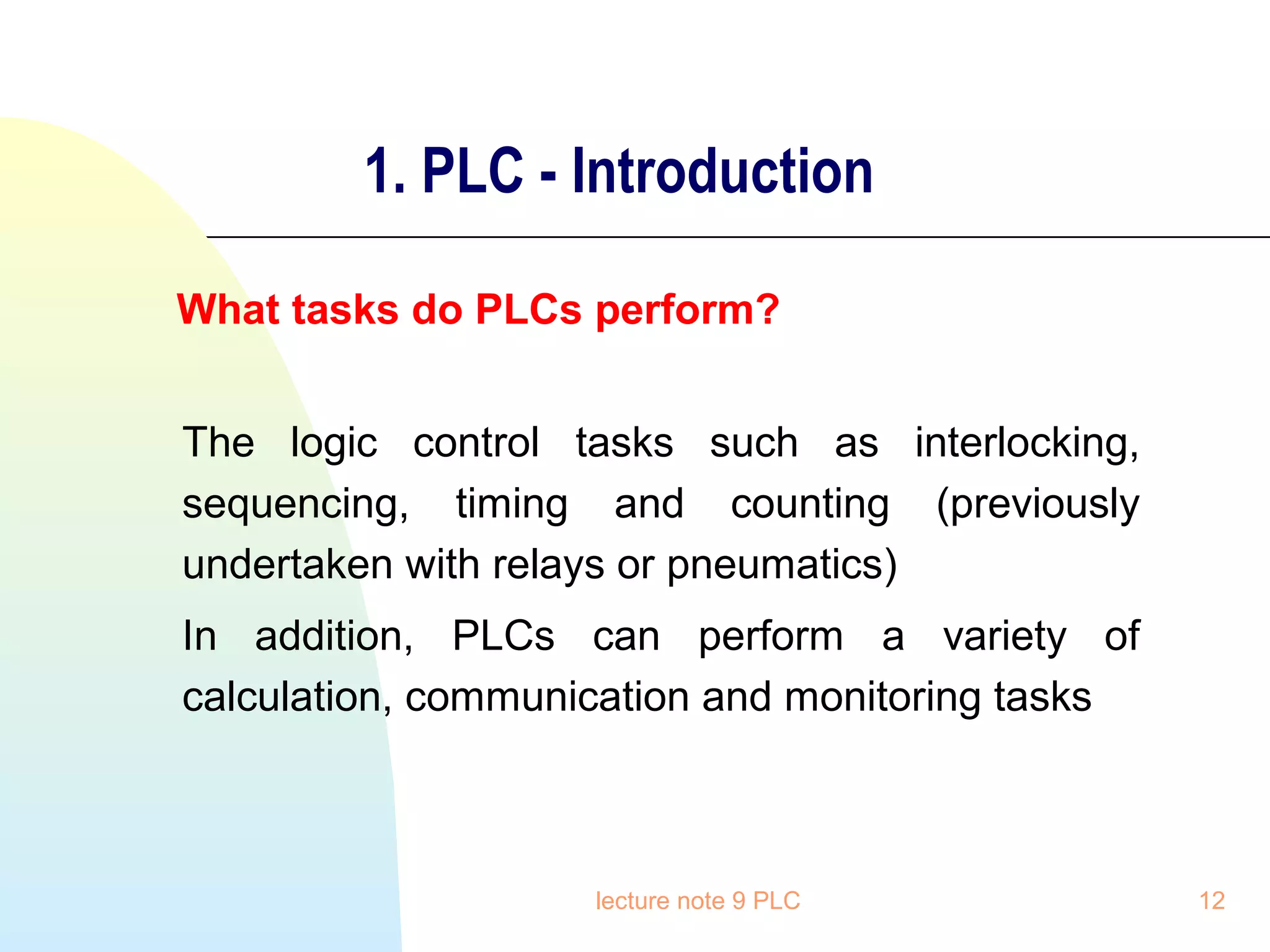 1. PLC - Introduction
What tasks do PLCs perform?
The logic control tasks such as interlocking,
sequencing, timing and counting (previously
undertaken with relays or pneumatics)
In addition, PLCs can perform a variety of
calculation, communication and monitoring tasks

lecture note 9 PLC

12

 