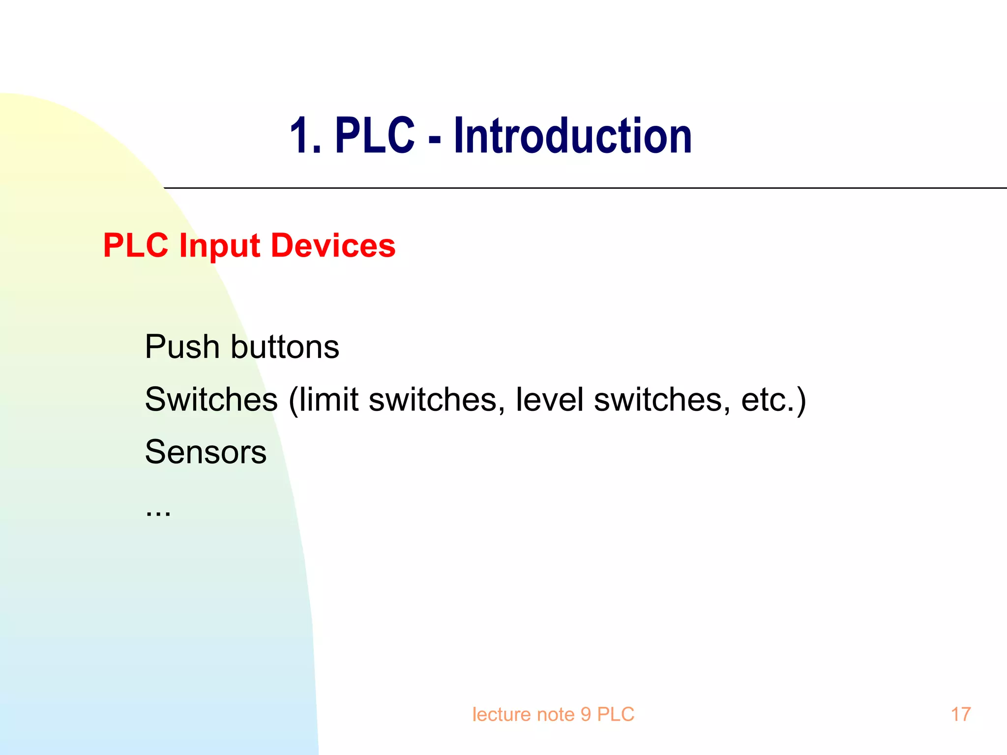1. PLC - Introduction
PLC Input Devices
Push buttons
Switches (limit switches, level switches, etc.)
Sensors
...

lecture note 9 PLC

17

 