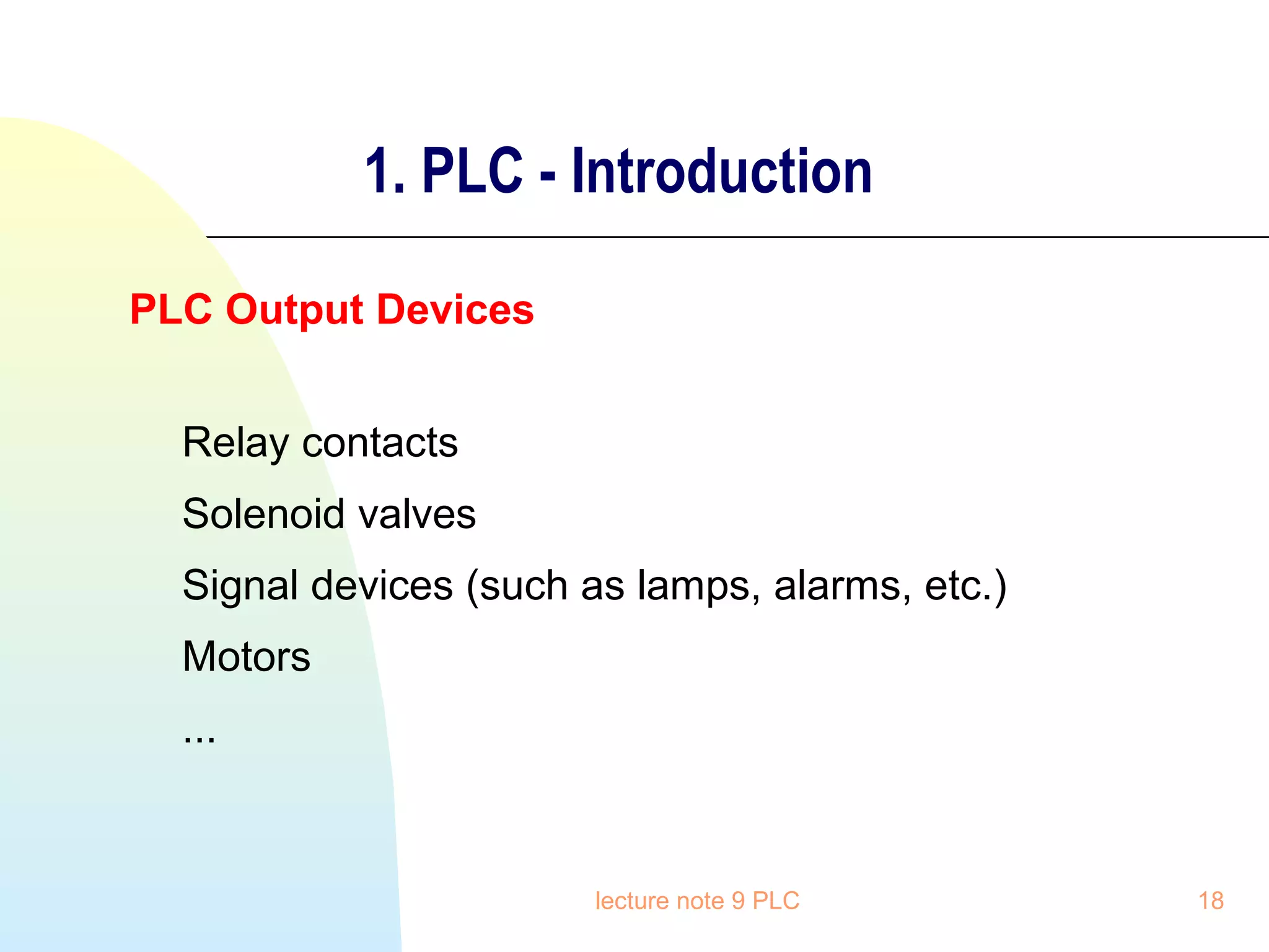 1. PLC - Introduction
PLC Output Devices
Relay contacts
Solenoid valves
Signal devices (such as lamps, alarms, etc.)
Motors
...

lecture note 9 PLC

18

 