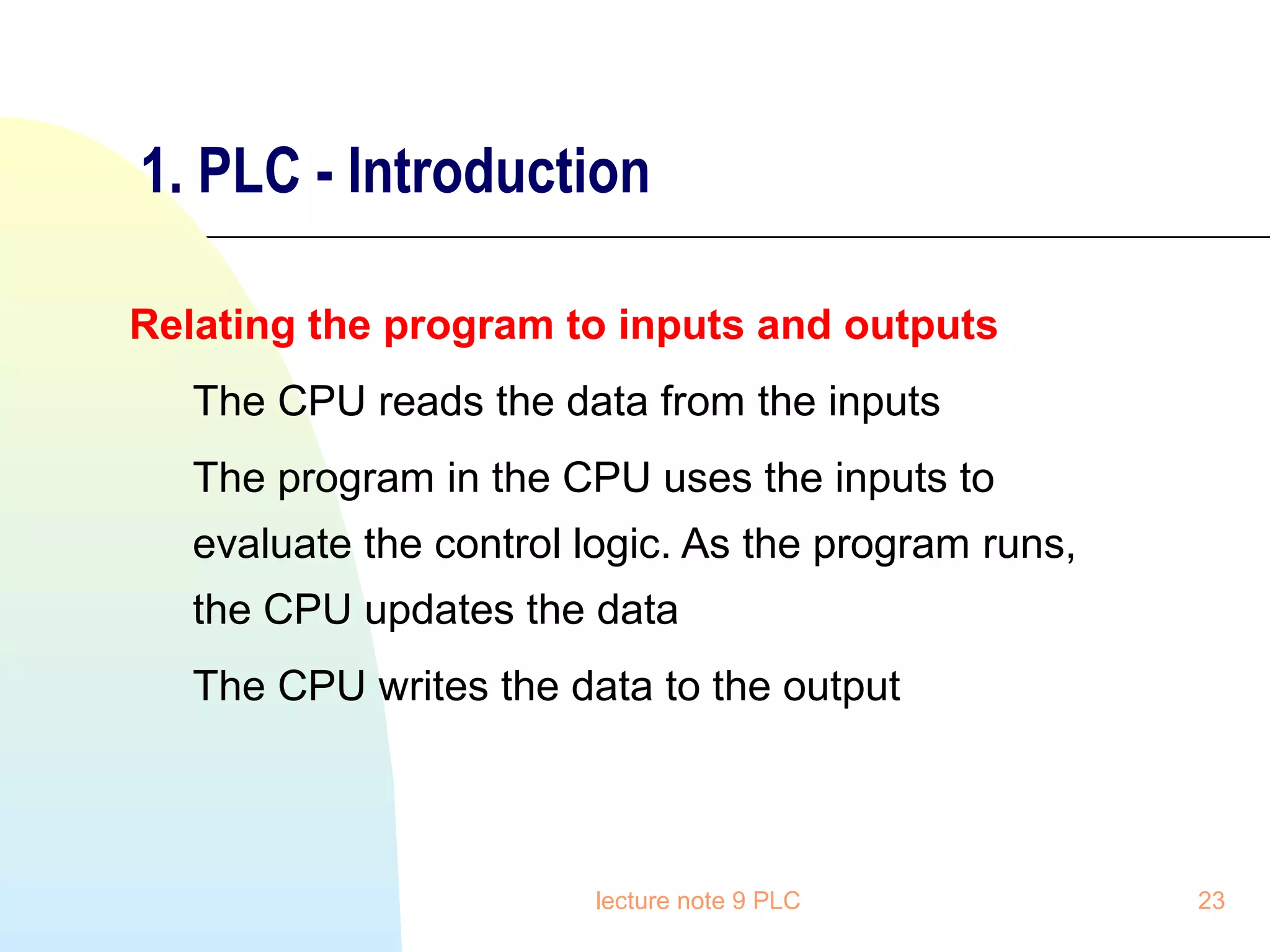 1. PLC - Introduction
Relating the program to inputs and outputs
The CPU reads the data from the inputs
The program in the CPU uses the inputs to
evaluate the control logic. As the program runs,
the CPU updates the data
The CPU writes the data to the output

lecture note 9 PLC

23

 