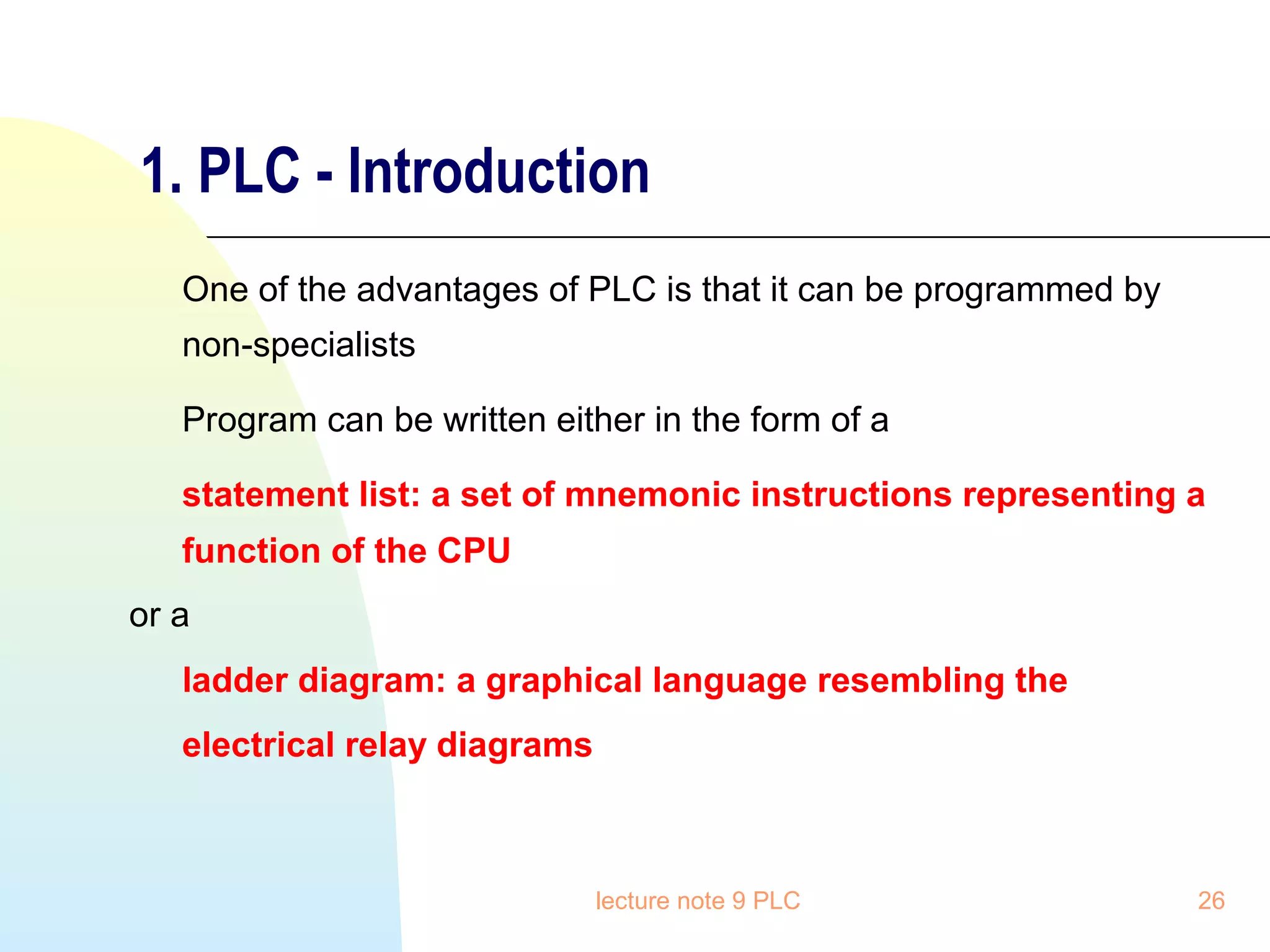 1. PLC - Introduction
One of the advantages of PLC is that it can be programmed by
non-specialists
Program can be written either in the form of a
statement list: a set of mnemonic instructions representing a
function of the CPU
or a
ladder diagram: a graphical language resembling the
electrical relay diagrams

lecture note 9 PLC

26

 