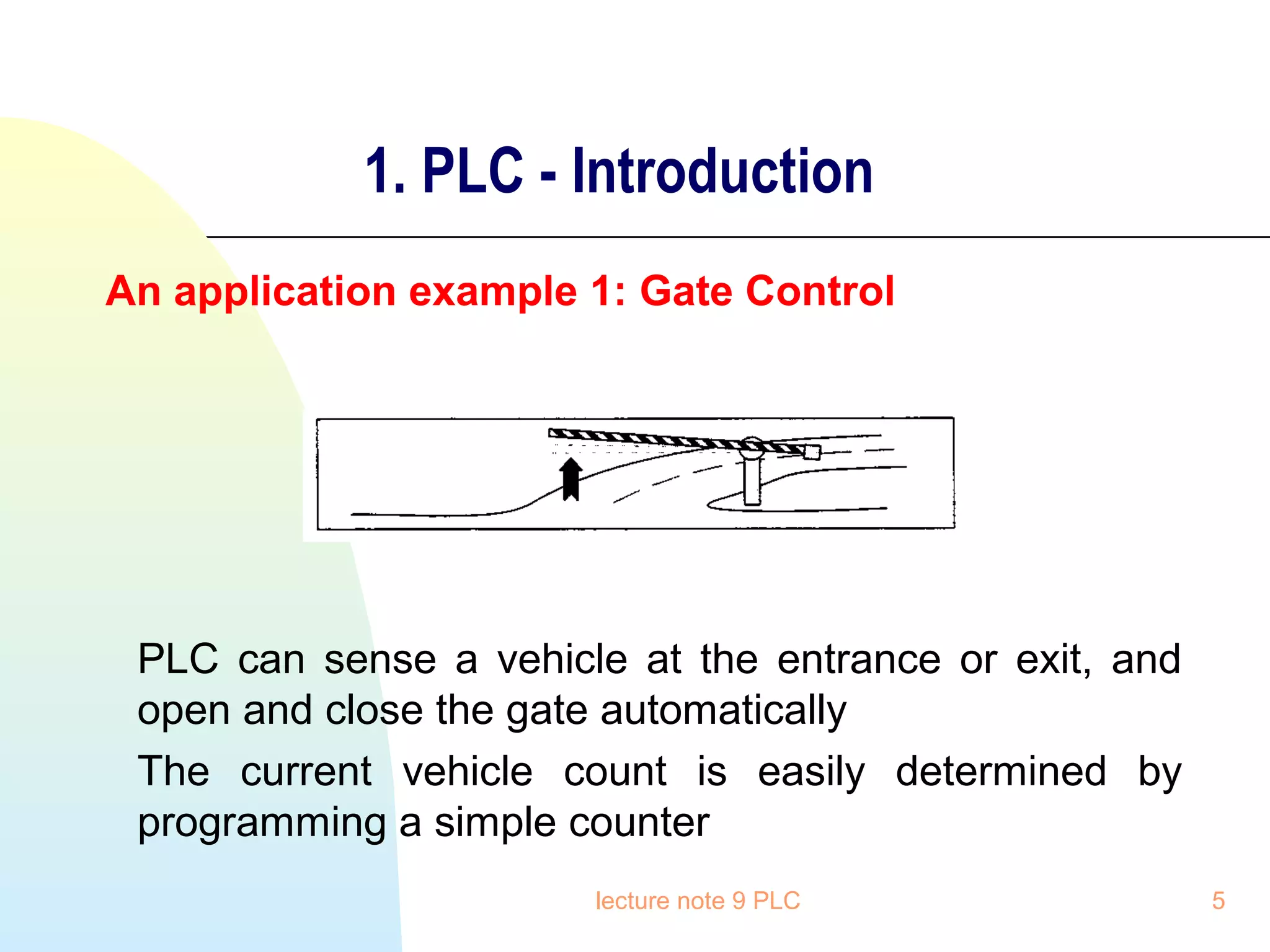 1. PLC - Introduction
An application example 1: Gate Control

PLC can sense a vehicle at the entrance or exit, and
open and close the gate automatically
The current vehicle count is easily determined by
programming a simple counter
lecture note 9 PLC

5

 
