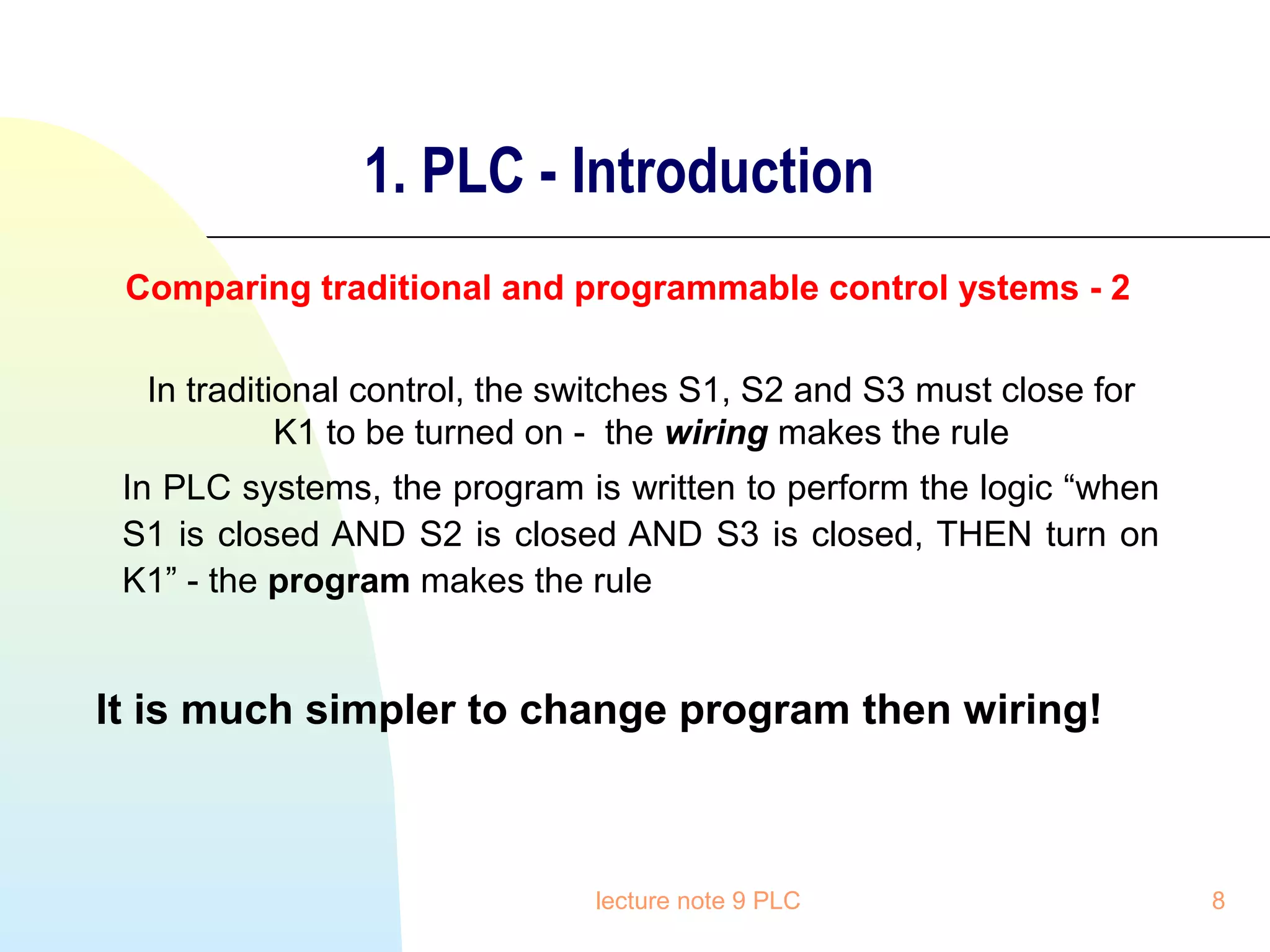 1. PLC - Introduction
Comparing traditional and programmable control ystems - 2
In traditional control, the switches S1, S2 and S3 must close for
K1 to be turned on - the wiring makes the rule
In PLC systems, the program is written to perform the logic “when
S1 is closed AND S2 is closed AND S3 is closed, THEN turn on
K1” - the program makes the rule

It is much simpler to change program then wiring!

lecture note 9 PLC

8

 
