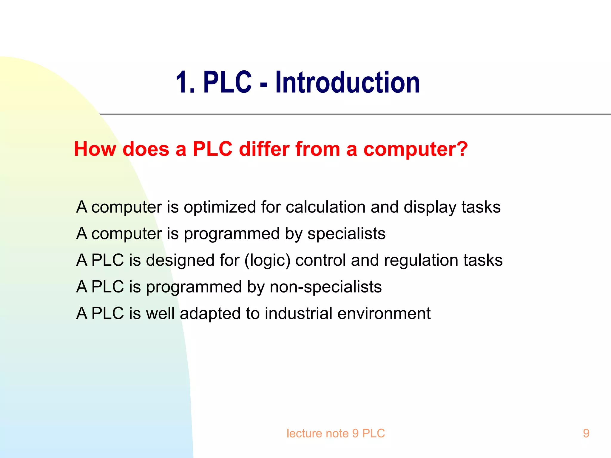 1. PLC - Introduction
How does a PLC differ from a computer?
A computer is optimized for calculation and display tasks
A computer is programmed by specialists
A PLC is designed for (logic) control and regulation tasks
A PLC is programmed by non-specialists
A PLC is well adapted to industrial environment

lecture note 9 PLC

9

 