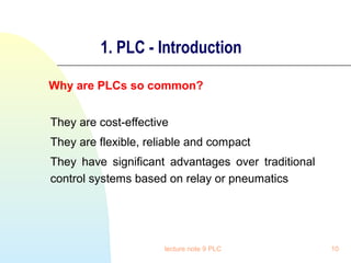 1. PLC - Introduction
Why are PLCs so common?
They are cost-effective
They are flexible, reliable and compact
They have significant advantages over traditional
control systems based on relay or pneumatics

lecture note 9 PLC

10

 