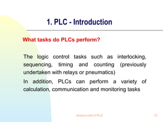1. PLC - Introduction
What tasks do PLCs perform?
The logic control tasks such as interlocking,
sequencing, timing and counting (previously
undertaken with relays or pneumatics)
In addition, PLCs can perform a variety of
calculation, communication and monitoring tasks

lecture note 9 PLC

12

 