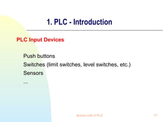 1. PLC - Introduction
PLC Input Devices
Push buttons
Switches (limit switches, level switches, etc.)
Sensors
...

lecture note 9 PLC

17

 