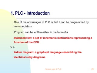 1. PLC - Introduction
One of the advantages of PLC is that it can be programmed by
non-specialists
Program can be written either in the form of a
statement list: a set of mnemonic instructions representing a
function of the CPU
or a
ladder diagram: a graphical language resembling the
electrical relay diagrams

lecture note 9 PLC

26

 