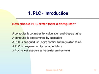 1. PLC - Introduction
How does a PLC differ from a computer?
A computer is optimized for calculation and display tasks
A computer is programmed by specialists
A PLC is designed for (logic) control and regulation tasks
A PLC is programmed by non-specialists
A PLC is well adapted to industrial environment

lecture note 9 PLC

9

 