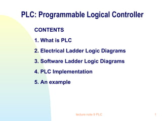 PLC: Programmable Logical Controller
CONTENTS
1. What is PLC
2. Electrical Ladder Logic Diagrams
3. Software Ladder Logic Diagrams
4. PLC Implementation
5. An example

lecture note 9 PLC

1

 