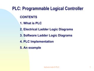 lecture note 9 PLC 1
PLC: Programmable Logical Controller
CONTENTS
1. What is PLC
2. Electrical Ladder Logic Diagrams
3. Software Ladder Logic Diagrams
4. PLC Implementation
5. An example
 