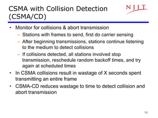 14
CSMA with Collision Detection
(CSMA/CD)
• Monitor for collisions & abort transmission
– Stations with frames to send, first do carrier sensing
– After beginning transmissions, stations continue listening
to the medium to detect collisions
– If collisions detected, all stations involved stop
transmission, reschedule random backoff times, and try
again at scheduled times
• In CSMA collisions result in wastage of X seconds spent
transmitting an entire frame
• CSMA-CD reduces wastage to time to detect collision and
abort transmission
 